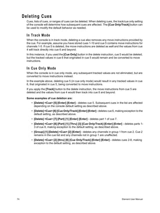 Deleting Cues
       Cues, lists of cues, or ranges of cues can be deleted. When deleting cues, the track/cue only setting
       of the console will determine how subsequent cues are affected. The [Cue Only/Track] button can
       be used to modify the default behavior as needed.

       In Track Mode
       When the console is in track mode, deleting a cue also removes any move instructions provided by
       the cue. For example, assume you have stored cues 1-10 and cue 5 contains move instructions for
       channels 1-5. If cue 5 is deleted, the move instructions are deleted as well and the values from cue
       4 will track directly into cue 6 and beyond.
       In this instance, if you used the [Cue Only] button in the delete instruction, cue 5 would be deleted,
       but the tracked values in cue 6 that originated in cue 5 would remain and be converted to move
       instructions.

       In Cue Only Mode
       When the console is in cue only mode, any subsequent tracked values are not eliminated, but are
       converted to move instructions instead.
       In the example above, deleting cue 5 (in cue only mode) would result in any tracked values in cue
       6, that originated in cue 5, being converted to move instructions.
       If you apply the [Track] button to the delete instruction, the move instructions from cue 5 are
       deleted and the values from cue 4 would then track into cue 6 and beyond.

       Some examples of cue deletion are:
           • [Delete] <Cue> [5] [Enter] [Enter] - deletes cue 5. Subsequent cues in the list are affected
             depending on the console default setting as described above.
           • [Delete] <Cue> [6] [Cue Only/Track] [Enter] [Enter] - deletes cue 6, making exception to the
             default setting, as described above.
           • [Delete] <Cue> [7] [Part] [1] [Enter] [Enter] - deletes part 1 of cue 7.
           • [Delete] <Cue> [8] [Part] [1] [Thru] [3] [Cue Only/Track] [Enter] [Enter] - deletes parts 1-
             3 of cue 8, making exception to the default setting, as described above.
           • [Group] [1] [Delete] <Cue> [2] [Enter] - deletes any channels in group 1 from cue 2. Cue 2
             remains in the cue list and any channels not in group 1 are unaffected.
           • [Delete] <Cue> [2] [thru] [8] [Cue Only/Track] [Enter] [Enter] - deletes cues 2-8, making
             exception to the default setting, as described above.




74                                                                                        Element User Manual
 