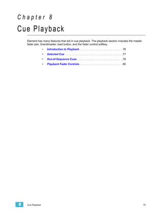 Chapter 8
Cue Playback
    Element has many features that aid in cue playback. The playback section includes the master
    fader pair, Grandmaster, load button, and the fader control softkey.
                   •   Introduction to Playback . . . . . . . . . . . . . . . . . . . . . . . . . . . . .76
                   •   Selected Cue . . . . . . . . . . . . . . . . . . . . . . . . . . . . . . . . . . . . . .77
                   •   Out-of-Sequence Cues . . . . . . . . . . . . . . . . . . . . . . . . . . . . . .78
                   •   Playback Fader Controls. . . . . . . . . . . . . . . . . . . . . . . . . . . . .80




8   Cue Playback                                                                                                    75
 
