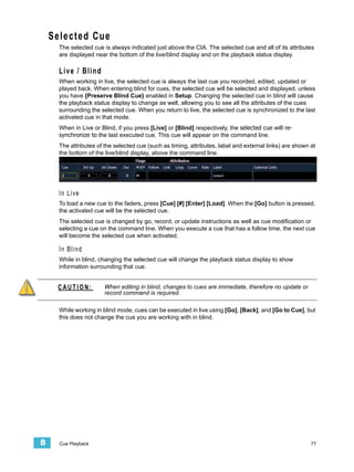 Selected Cue
      The selected cue is always indicated just above the CIA. The selected cue and all of its attributes
      are displayed near the bottom of the live/blind display and on the playback status display.

      Live / Blind
      When working in live, the selected cue is always the last cue you recorded, edited, updated or
      played back. When entering blind for cues, the selected cue will be selected and displayed, unless
      you have {Preserve Blind Cue} enabled in Setup. Changing the selected cue in blind will cause
      the playback status display to change as well, allowing you to see all the attributes of the cues
      surrounding the selected cue. When you return to live, the selected cue is synchronized to the last
      activated cue in that mode.
      When in Live or Blind, if you press [Live] or [Blind] respectively, the selected cue will re-
      synchronize to the last executed cue. This cue will appear on the command line.
      The attributes of the selected cue (such as timing, attributes, label and external links) are shown at
      the bottom of the live/blind display, above the command line.




      In Live
      To load a new cue to the faders, press [Cue] [#] [Enter] [Load]. When the [Go] button is pressed,
      the activated cue will be the selected cue.
      The selected cue is changed by go, record, or update instructions as well as cue modification or
      selecting a cue on the command line. When you execute a cue that has a follow time, the next cue
      will become the selected cue when activated.

      In Blind
      While in blind, changing the selected cue will change the playback status display to show
      information surrounding that cue.


     CAUTION:           When editing in blind, changes to cues are immediate, therefore no update or
                        record command is required.

      While working in blind mode, cues can be executed in live using [Go], [Back], and [Go to Cue], but
      this does not change the cue you are working with in blind.




8     Cue Playback                                                                                        77
 