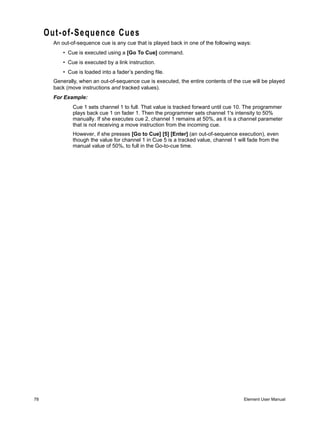 Out-of-Sequence Cues
       An out-of-sequence cue is any cue that is played back in one of the following ways:
           • Cue is executed using a [Go To Cue] command.
           • Cue is executed by a link instruction.
           • Cue is loaded into a fader’s pending file.
       Generally, when an out-of-sequence cue is executed, the entire contents of the cue will be played
       back (move instructions and tracked values).
       For Example:
               Cue 1 sets channel 1 to full. That value is tracked forward until cue 10. The programmer
               plays back cue 1 on fader 1. Then the programmer sets channel 1's intensity to 50%
               manually. If she executes cue 2, channel 1 remains at 50%, as it is a channel parameter
               that is not receiving a move instruction from the incoming cue.
               However, if she presses [Go to Cue] [5] [Enter] (an out-of-sequence execution), even
               though the value for channel 1 in Cue 5 is a tracked value, channel 1 will fade from the
               manual value of 50%, to full in the Go-to-cue time.




78                                                                                      Element User Manual
 
