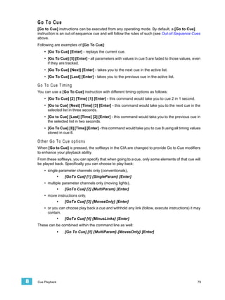 Go To Cue
    [Go to Cue] instructions can be executed from any operating mode. By default, a [Go to Cue]
    instruction is an out-of-sequence cue and will follow the rules of such (see Out-of-Sequence Cues
    above.
    Following are examples of [Go To Cue]:
        • [Go To Cue] [Enter] - replays the current cue.
        • [Go To Cue] [5] [Enter] - all parameters with values in cue 5 are faded to those values, even
          if they are tracked.
        • [Go To Cue] [Next] [Enter] - takes you to the next cue in the active list.
        • [Go To Cue] [Last] [Enter] - takes you to the previous cue in the active list.

    Go To Cue Timing
    You can use a [Go To Cue] instruction with different timing options as follows:
        • [Go To Cue] [2] [Time] [1] [Enter] - this command would take you to cue 2 in 1 second.
        • [Go to Cue] [Next] [Time] [3] [Enter] - this command would take you to the next cue in the
          selected list in three seconds.
        • [Go to Cue] [Last] [Time] [2] [Enter] - this command would take you to the previous cue in
          the selected list in two seconds.
        • [Go To Cue] [8] [Time] [Enter] - this command would take you to cue 8 using all timing values
          stored in cue 8.

    Other Go To Cue options
    When [Go to Cue] is pressed, the softkeys in the CIA are changed to provide Go to Cue modifiers
    to enhance your playback ability.
    From these softkeys, you can specify that when going to a cue, only some elements of that cue will
    be played back. Specifically you can choose to play back:
        • single parameter channels only (conventionals),
                   •   [GoTo Cue] [1] {SingleParam} [Enter]
        • multiple parameter channels only (moving lights),
                   •   [GoTo Cue] [2] {MultiParam} [Enter]
        • move instructions only,
                   •   [GoTo Cue] [3] {MovesOnly} [Enter]
        • or you can choose play back a cue and withhold any link (follow, execute instructions) it may
          contain.
                   •   [GoTo Cue] [4] {MinusLinks} [Enter]
    These can be combined within the command line as well:
                   •   [Go To Cue] [1] {MultiParam} {MovesOnly} [Enter]




8   Cue Playback                                                                                     79
 