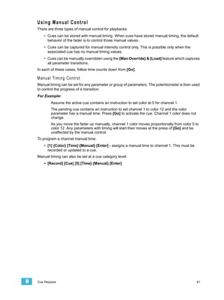Using Manual Control
    There are three types of manual control for playbacks:
        • Cues can be stored with manual timing. When cues have stored manual timing, the default
          behavior of the fader is to control those manual values.
        • Cues can be captured for manual intensity control only. This is possible only when the
          associated cue has no manual timing values.
        • Cues can be manually overridden using the {Man Override} & [Load] feature which captures
          all parameter transitions.
    In each of these cases, follow time counts down from [Go].

    Manual Timing Control
    Manual timing can be set for any parameter or group of parameters. The potentiometer is then used
    to control the progress of a transition.
    For Example:
            Assume the active cue contains an instruction to set color at 5 for channel 1.
            The pending cue contains an instruction to set channel 1 to color 12 and the color
            parameter has a manual time. Press [Go] to activate the cue. Channel 1 color does not
            change.
            As you move the fader up manually, channel 1 color moves proportionally from color 5 to
            color 12. Any parameters with timing will start their moves at the press of [Go] and be
            unaffected by the manual control.
    To program a channel manual time:
        • [1] {Color} [Time] {Manual} [Enter] - assigns a manual time to channel 1. This must be
          recorded or updated to a cue.
    Manual timing can also be set at a cue category level:
        • [Record] [Cue] [5] [Time] {Manual} [Enter]




8   Cue Playback                                                                                    81
 