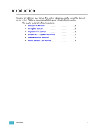 Introduction
  Welcome to the Element User Manual. This guide is a basic resource for users of the Element
  control system. Additional resources available to you are listed in this introduction.
            This chapter contains the following sections:
                 •   Welcome to Element . . . . . . . . . . . . . . . . . . . . . . . . . . . . . . . . .2
                 •   Using this Manual . . . . . . . . . . . . . . . . . . . . . . . . . . . . . . . . . . .2
                 •   Register Your Element . . . . . . . . . . . . . . . . . . . . . . . . . . . . . . .3
                 •   Help from ETC Technical Services. . . . . . . . . . . . . . . . . . . . . .4
                 •   Other Reference Materials . . . . . . . . . . . . . . . . . . . . . . . . . . . .5
                 •   Online Element User Forums . . . . . . . . . . . . . . . . . . . . . . . . . .3




  Introduction                                                                                                  1
 