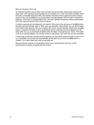 Manual Intensity Override
     An intensity transition may be taken over manually and the transition captured by dropping the
     fader down until it reaches the percentage of cue completion (i.e. if the cue is 50% complete, when
     the fader is manually dropped to 50%, the intensity transitions will be captured and the intensity
     portion of the cue completed by moving the fader manually between 50% and full or anywhere in
     between). If the fader is dropped below 50%, the fader will fade all intensity values proportionally
     from their captured values to their previous values.
     If a fade is captured and the faders are not reset to 100% prior to the next press of the [Go] button,
     the fader will automatically reset to 100% upon cue execution. Alternatively, you can set the fader
     to 0% before executing the next cue to capture the cue for manual intensity control when the [Go]
     button is pressed if the fader is set to proportional control. Intensity control is released from the
     fader when the cue is considered complete (when the fader is brought back to 100%). If the fader
     is set as an Intensity Master, the intensity control is maintained, even when the cue has completed.
     If a pending cue has any manual control properties, you may either preset the fader to zero or, if it
     is a virtual fader, the console will automatically set the fader to zero when the [Go] button is
     pressed. The master fader pair must be manually set.
     Manual intensity override is not possible if there is any manual timing in the cue, as the
     potentiometer is already occupied with that control.




82                                                                                      Element User Manual
 