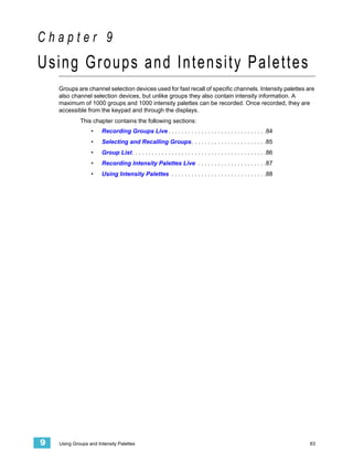 Chapter 9
Using Groups and Intensity Palettes
    Groups are channel selection devices used for fast recall of specific channels. Intensity palettes are
    also channel selection devices, but unlike groups they also contain intensity information. A
    maximum of 1000 groups and 1000 intensity palettes can be recorded. Once recorded, they are
    accessible from the keypad and through the displays.
             This chapter contains the following sections:
                  •    Recording Groups Live . . . . . . . . . . . . . . . . . . . . . . . . . . . . . .84
                  •    Selecting and Recalling Groups. . . . . . . . . . . . . . . . . . . . . . .85
                  •    Group List. . . . . . . . . . . . . . . . . . . . . . . . . . . . . . . . . . . . . . . . .86
                  •    Recording Intensity Palettes Live . . . . . . . . . . . . . . . . . . . . .87
                  •    Using Intensity Palettes . . . . . . . . . . . . . . . . . . . . . . . . . . . . .88




9   Using Groups and Intensity Palettes                                                                                83
 