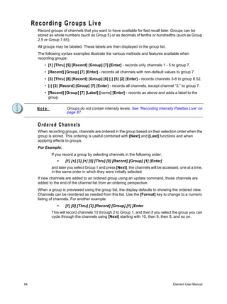 Recording Groups Live
       Record groups of channels that you want to have available for fast recall later. Groups can be
       stored as whole numbers (such as Group 5) or as decimals of tenths or hundredths (such as Group
       2.5 or Group 7.65).
       All groups may be labeled. These labels are then displayed in the group list.
       The following syntax examples illustrate the various methods and features available when
       recording groups:
           • [1] [Thru] [5] [Record] [Group] [7] [Enter] - records only channels 1 - 5 to group 7.
           • [Record] [Group] [7] [Enter] - records all channels with non-default values to group 7.
           • [3] [Thru] [8] [Record] [Group] [8] [.] [5] [2] [Enter] - records channels 3-8 to group 8.52.
           • [-] [3] [Record] [Group] [7] [Enter] - records all channels, except channel “3,” to group 7.
           • [Record] [Group] [7] [Label] [name] [Enter] - records as above and adds a label to the
             group.


      Note:             Groups do not contain intensity levels. See “Recording Intensity Palettes Live” on
                        page 87.


       Ordered Channels
       When recording groups, channels are ordered in the group based on their selection order when the
       group is stored. This ordering is useful combined with [Next] and [Last] functions and when
       applying effects to groups.
       For Example:
               If you record a group by selecting channels in the following order:
                  •    [1] [+] [3] [+] [5] [Thru] [9] [Record] [Group] [1] [Enter]
               and later you select Group 1 and press [Next], the channels will be accessed, one at a time,
               in the same order in which they were initially selected.
       If new channels are added to an ordered group using an update command, those channels are
       added to the end of the channel list from an ordering perspective.
       When a group is previewed using the group list, the display defaults to showing the ordered view.
       Channels can be reordered as needed from this list. Use the [Format] key to change to a numeric
       listing of channels. For another example:
                  •    [1] [0] [Thru] [2] [Record] [Group] [1] [Enter
               This will record channels 10 through 2 to Group 1, and then if you select the group you can
               cycle through the channels using [Next] starting with 10, then 9, then 8, and so on.




84                                                                                       Element User Manual
 