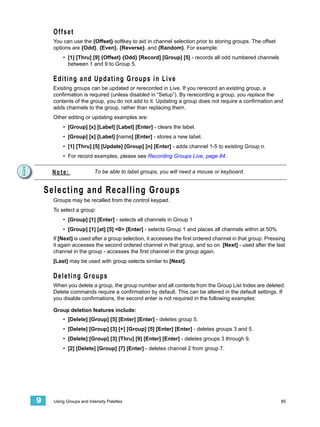 Offset
      You can use the {Offset} softkey to aid in channel selection prior to storing groups. The offset
      options are {Odd}, {Even}, {Reverse}, and {Random}. For example:
          • [1] [Thru] [9] {Offset} {Odd} [Record] [Group] [5] - records all odd numbered channels
            between 1 and 9 to Group 5.

      E d i ti n g a n d U p d a t i n g G r o u p s i n L i v e
      Existing groups can be updated or rerecorded in Live. If you rerecord an existing group, a
      confirmation is required (unless disabled in “Setup”). By rerecording a group, you replace the
      contents of the group, you do not add to it. Updating a group does not require a confirmation and
      adds channels to the group, rather than replacing them.
      Other editing or updating examples are:
          • [Group] [x] [Label] [Label] [Enter] - clears the label.
          • [Group] [x] [Label] [name] [Enter] - stores a new label.
          • [1] [Thru] [5] [Update] [Group] [n] [Enter] - adds channel 1-5 to existing Group n.
          • For record examples, please see Recording Groups Live, page 84.


     Note:                To be able to label groups, you will need a mouse or keyboard.


    Selecting and Recalling Groups
      Groups may be recalled from the control keypad.
      To select a group:
          • [Group] [1] [Enter] - selects all channels in Group 1
          • [Group] [1] [at] [5] <0> [Enter] - selects Group 1 and places all channels within at 50%
      If [Next] is used after a group selection, it accesses the first ordered channel in that group. Pressing
      it again accesses the second ordered channel in that group, and so on. [Next] - used after the last
      channel in the group - accesses the first channel in the group again.
      [Last] may be used with group selects similar to [Next].

      D e l e t i n g G ro u p s
      When you delete a group, the group number and all contents from the Group List Index are deleted.
      Delete commands require a confirmation by default. This can be altered in the default settings. If
      you disable confirmations, the second enter is not required in the following examples:

      Group deletion features include:
          • [Delete] [Group] [5] [Enter] [Enter] - deletes group 5.
          • [Delete] [Group] [3] [+] [Group] [5] [Enter] [Enter] - deletes groups 3 and 5.
          • [Delete] [Group] [3] [Thru] [9] [Enter] [Enter] - deletes groups 3 through 9.
          • [2] [Delete] [Group] [7] [Enter] - deletes channel 2 from group 7.




9     Using Groups and Intensity Palettes                                                                   85
 