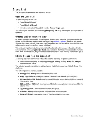 Group List
       The group list allows viewing and editing of groups.

       Open the Group List
       To open the group list you can:
           • Press [Group] [Group]
           • Press [Blind] & [Group]
           • In the browser, select “Group List” from the Record Target Lists
       You can navigate within the group list using [Next] and [Last] or by selecting the group you want to
       work with.

       Ordered View and Numeric View
       By default, grouped channels will be displayed in ordered view. Therefore, grouped channels will
       appear in the order they were added to the group (see Ordered Channels above). If you wish to
       view the channels in numeric view, press the [Format] key and the view will be switched (channels
       will appear in numeric order from lowest to highest).
       This setting is important in defining next and last functionality within groups in live/blind. If left in
       numeric format, when using [Next] or [Last] group selection channels will be selected in numeric
       order. If left in ordered view, they will be selected based on their order of being stored to the group.

       E d i ti n g G r o u p s f r o m t h e G r o u p L i s t
       An existing group can be modified without the need for recording or updating, as follows:
           • Select the required group by pressing [Group] [n] [Enter], or using [Next] and [Last] to
             navigate through the list.
       The selected group is highlighted in gold and above the CIA command line, “BLIND: Group x” is
       displayed.
       The following actions are now possible:
           • [Label] [name] [Enter] - ads or modifies a group label.
           • [Copy To] [Group] [7] [Enter] - copies the contents of the selected group to group 7.
           • [2] {Insert Before} [9] [Enter] - inserts channel 2 into the group, placing it before channel 9
             in the ordered view.
           • [2] {Insert After} [5] [Enter] - inserts channel 2 into the group, placing it after channel 5 in the
             ordered view.
           • [2] [Delete] [Enter] - removes channel 2 from, the group.
           • {Random} [Enter] - rearranges the channels in the group randomly.
           • {Reverse} [Enter] - reverses the order of the channels within the group.




86                                                                                            Element User Manual
 