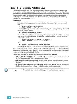 Recording Intensity Palettes Live
      Palettes are referenced data. This means that when included in cues or effects, changes to the
      contents of the palette are propagated into all of the places the palette is stored. Intensity palettes
      contain both channel and intensity information. Groups only contain channel information. Recording
      intensity palettes is very similar to recording groups. Intensity palettes can be stored as whole
      numbers (such as Intensity Palette 5) or as decimals of tenths or hundredths (such as Intensity
      Palette 2.5 or Intensity Palette 7.65).
      For Example:
               To record an intensity palette, you must first select channels and give them an intensity
               level.
                   •     [1] [Thru] [1] [10] [At] [Full] [Enter]
               If channels 1 through 10 are the only channels currently with a level, you can go ahead and
               record the intensity palette.
                   •     [Record] [Int Palette] [1] [Enter]
               However if you have other channels currently with levels and you don’t want those channels
               to be part of the intensity palette, you will need to reselect channel 1 through 10 before
               recording the palette.
                   •     [1] [Thru] [1] [0] [Record] [Int Palette] [1] [Enter]
               -or-
                   •     {Select Last} [Record] [Int Palette] [1] [Enter]
               Using {Select Last} will put the channels you last selected back onto the command line.
      When an intensity palette is created, the channels and the intensities involved in the record action
      are automatically set to the palette reference (“IP 1” in this instance). To view the absolute data for
      those channels, press and hold the [Data] key.
      The following methods can be used to store intensity palettes using [Record]:
          • [Record] [Int Palette] [2] [Label] <name> [Enter] - records intensity data for all channels not
            at their default state and adds a label to intensity palette 2.
          • [Record] [Int Palette] [Next] [Enter] - records data to the next sequential intensity palette
            number.
          • [1] [thru] [3] [Record] [Intensity Palette] [2] [Label] <name> [Enter] - records the intensity
            data for selected channels 1 through 3 and adds a label to intensity palette 2.


      Note:               To be able to label intensity palettes, you will need a mouse or keyboard.




9     Using Groups and Intensity Palettes                                                                  87
 