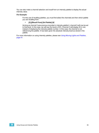 You can also make a channel selection and recall from an intensity palette to display the actual
    intensity value.
    For Example:
             For this use of recalling palettes, you must first select the channels and then which palette
             you are recalling from.
                 •     [3] [[Recall From] [Int Palette] [4]
             As long as channel 3 was previous recorded in intensity palette 4, channel 3 will now be set
             to that level. In this case, we will say the level is 50%. Channel 3 will display 50 in red,
             instead of displaying the intensity palette number. In this case, the channel is not
             referencing the palette. It has been given the absolute intensity level as stored in the
             palette.
    For more information on using intensity palettes, please see Using Moving Lights and Palettes,
    page 91.




9   Using Groups and Intensity Palettes                                                                 89
 