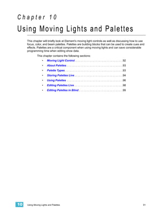 Chapter 10
Using Moving Lights and Palettes
     This chapter will briefly look at Element’s moving light controls as well as discussing how to use
     focus, color, and beam palettes. Palettes are building blocks that can be used to create cues and
     effects. Palettes are a critical component when using moving lights and can save considerable
     programming time when editing show data.
              This chapter contains the following sections:
                   •    Moving Light Control. . . . . . . . . . . . . . . . . . . . . . . . . . . . . . . .92
                   •    About Palettes . . . . . . . . . . . . . . . . . . . . . . . . . . . . . . . . . . . . .93
                   •    Palette Types . . . . . . . . . . . . . . . . . . . . . . . . . . . . . . . . . . . . . .93
                   •    Storing Palettes Live . . . . . . . . . . . . . . . . . . . . . . . . . . . . . . . .94
                   •    Using Palettes . . . . . . . . . . . . . . . . . . . . . . . . . . . . . . . . . . . . .96
                   •    Editing Palettes Live . . . . . . . . . . . . . . . . . . . . . . . . . . . . . . . .98
                   •    Editing Palettes in Blind . . . . . . . . . . . . . . . . . . . . . . . . . . . . .99




10   Using Moving Lights and Palettes                                                                                 91
 