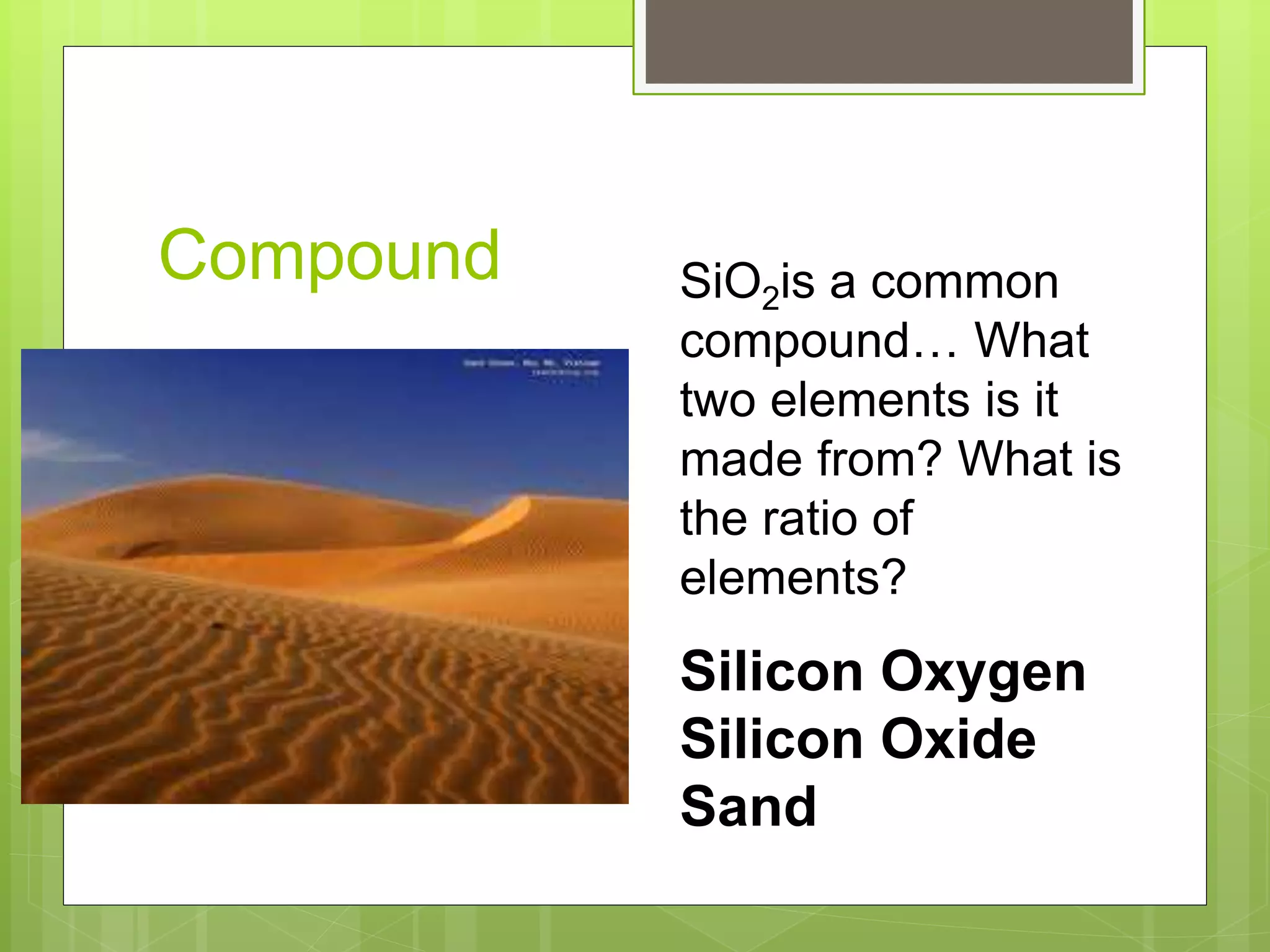 Compound SiO2is a common
compound… What
two elements is it
made from? What is
the ratio of
elements?
Silicon Oxygen
Silicon Oxide
Sand
 