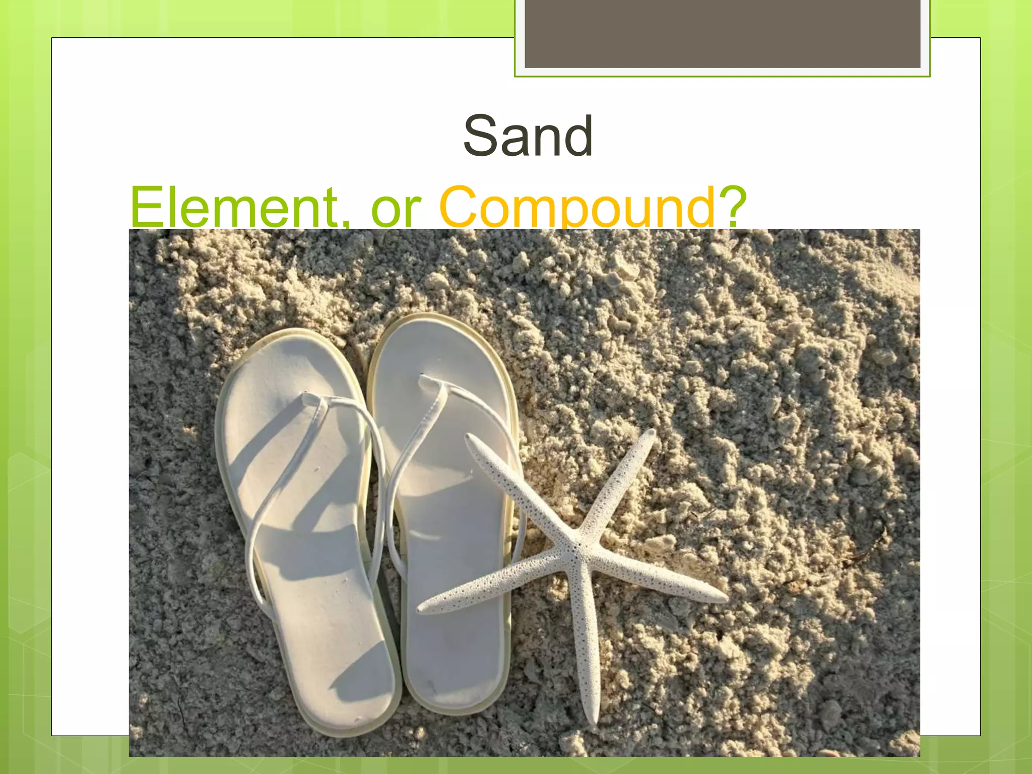 Element, or Compound?
Sand
 