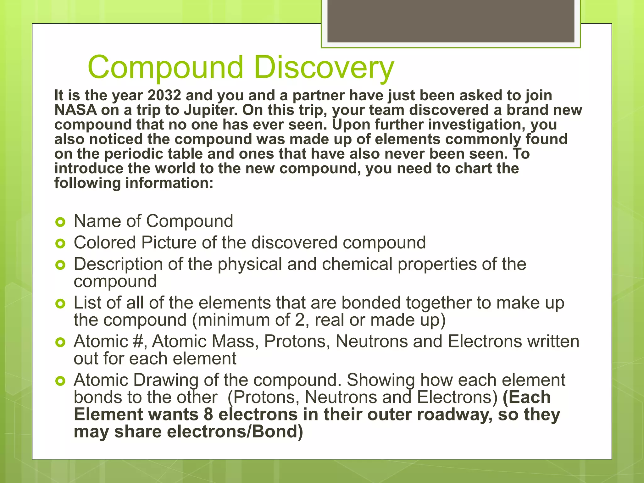 Compound Discovery
It is the year 2032 and you and a partner have just been asked to join
NASA on a trip to Jupiter. On this trip, your team discovered a brand new
compound that no one has ever seen. Upon further investigation, you
also noticed the compound was made up of elements commonly found
on the periodic table and ones that have also never been seen. To
introduce the world to the new compound, you need to chart the
following information:
 Name of Compound
 Colored Picture of the discovered compound
 Description of the physical and chemical properties of the
compound
 List of all of the elements that are bonded together to make up
the compound (minimum of 2, real or made up)
 Atomic #, Atomic Mass, Protons, Neutrons and Electrons written
out for each element
 Atomic Drawing of the compound. Showing how each element
bonds to the other (Protons, Neutrons and Electrons) (Each
Element wants 8 electrons in their outer roadway, so they
may share electrons/Bond)
 