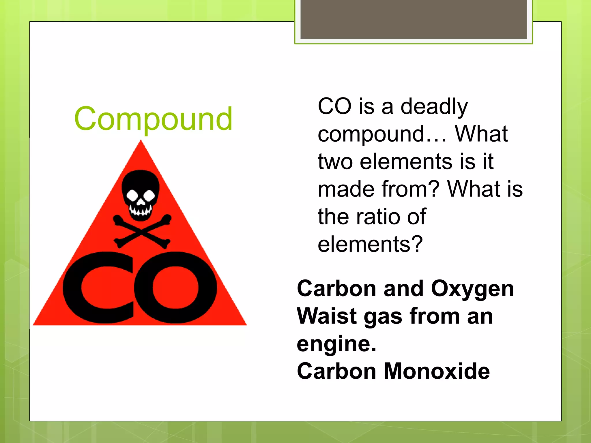 Compound CO is a deadly
compound… What
two elements is it
made from? What is
the ratio of
elements?
Carbon and Oxygen
Waist gas from an
engine.
Carbon Monoxide
 
