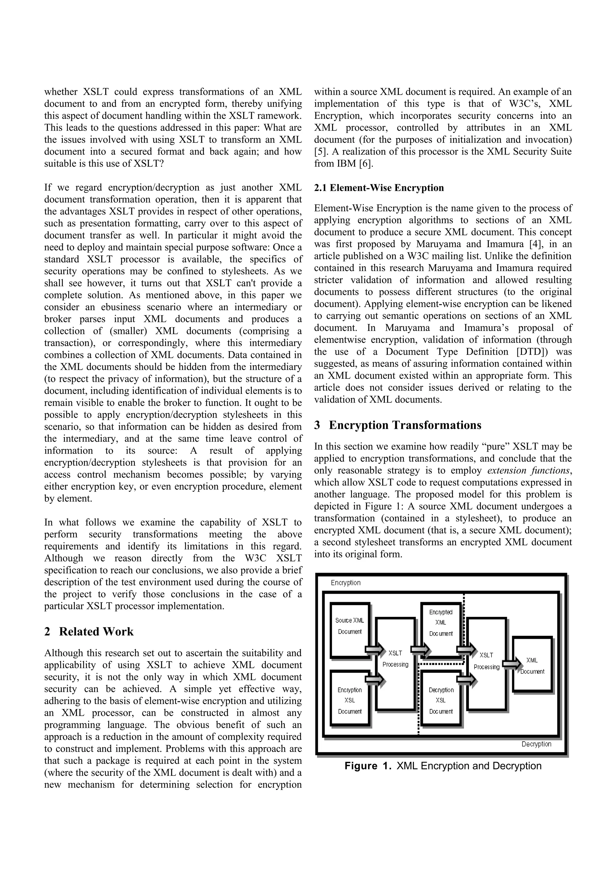 If we regard encryption/decryption as just another XML            was first proposed by Maruyama and Imamura [4], in an
document transformation operation, then it is apparent that       article published on a W3C mailing list. Unlike the definition
the advantages XSLT provides in respect of other operations,      contained in this research Maruyama and Imamura required
such as presentation formatting, carry over to this aspect of     stricter validation of information and allowed resulting
document transfer as well. In particular it might avoid the       documents to possess different structures (to the original
need to deploy and maintain special purpose software: Once a      document). Applying element-wise encryption can be likened
standard XSLT processor is available, the specifics of            to carrying out semantic operations on sections of an XML
security operations may be confined to stylesheets. As we         document. In Maruyama and Imamura’s proposal of
shall see however, it turns out that XSLT can't provide a         elementwise encryption, validation of information (through
complete solution. As mentioned above, in this paper we           the use of a Document Type Definition [DTD]) was
consider an ebusiness scenario where an intermediary or           suggested, as means of assuring information contained within
broker parses input XML documents and produces a                  an XML document existed within an appropriate form. This
collection of (smaller) XML documents (comprising a               article does not consider issues derived or relating to the
transaction), or correspondingly, where this intermediary         validation of XML documents.
combines a collection of XML documents. Data contained in
the XML documents should be hidden from the intermediary
(to respect the privacy of information), but the structure of a   3 Encryption Transformations
document, including identification of individual elements is to   In this section we examine how readily “pure” XSLT may be
remain visible to enable the broker to function. It ought to be   applied to encryption transformations, and conclude that the
possible to apply encryption/decryption stylesheets in this       only reasonable strategy is to employ extension functions,
scenario, so that information can be hidden as desired from       which allow XSLT code to request computations expressed in
the intermediary, and at the same time leave control of           another language. The proposed model for this problem is
information to its source: A result of applying                   depicted in Figure 1: A source XML document undergoes a
encryption/decryption stylesheets is that provision for an        transformation (contained in a stylesheet), to produce an
access control mechanism becomes possible; by varying             encrypted XML document (that is, a secure XML document);
either encryption key, or even encryption procedure, element      a second stylesheet transforms an encrypted XML document
by element.                                                       into its original form.
In what follows we examine the capability of XSLT to
perform security transformations meeting the above
requirements and identify its limitations in this regard.
Although we reason directly from the W3C XSLT
specification to reach our conclusions, we also provide a brief
description of the test environment used during the course of
the project to verify those conclusions in the case of a
particular XSLT processor implementation.

2 Related Work
Although this research set out to ascertain the suitability and
applicability of using XSLT to achieve XML document
security, it is not the only way in which XML document
security can be achieved. A simple yet effective way,
adhering to the basis of element-wise encryption and utilizing
an XML processor, can be constructed in almost any
programming language. The obvious benefit of such an                      Figure 1. XML Encryption and Decryption
approach is a reduction in the amount of complexity required
to construct and implement. Problems with this approach are       Constructing encryption and decryption stylesheets with
that such a package is required at each point in the system       complete adherence to XSLT syntax is plausible, but not
(where the security of the XML document is dealt with) and a      fruitful owing to the inherent complexity of programming
new mechanism for determining selection for encryption            encryption algorithms without an assignment statement. Even
                                                                  simple programming within a stylesheet significantly
within a source XML document is required. An example of an        increases complexity - one need only consider the effort
implementation of this type is that of W3C’s, XML                 needed to compute N! (the factorial function) using an XSL
Encryption, which incorporates security concerns into an          stylesheet to be convinced of this.
XML processor, controlled by attributes in an XML
document (for the purposes of initialization and invocation)      3.1 Extension Functions
[5]. A realization of this processor is the XML Security Suite
from IBM [6].                                                     In order to provide conventional programming language
                                                                  functionality without adversely affecting stylesheet
2.1 Element-Wise Encryption                                       complexity, extension function provisions (Section 14, in [2])
                                                                  are utilized. Requirements for two different extension
Element-Wise Encryption is the name given to the process of       functions are immediately obvious:
applying encryption algorithms to sections of an XML
document to produce a secure XML document. This concept
 