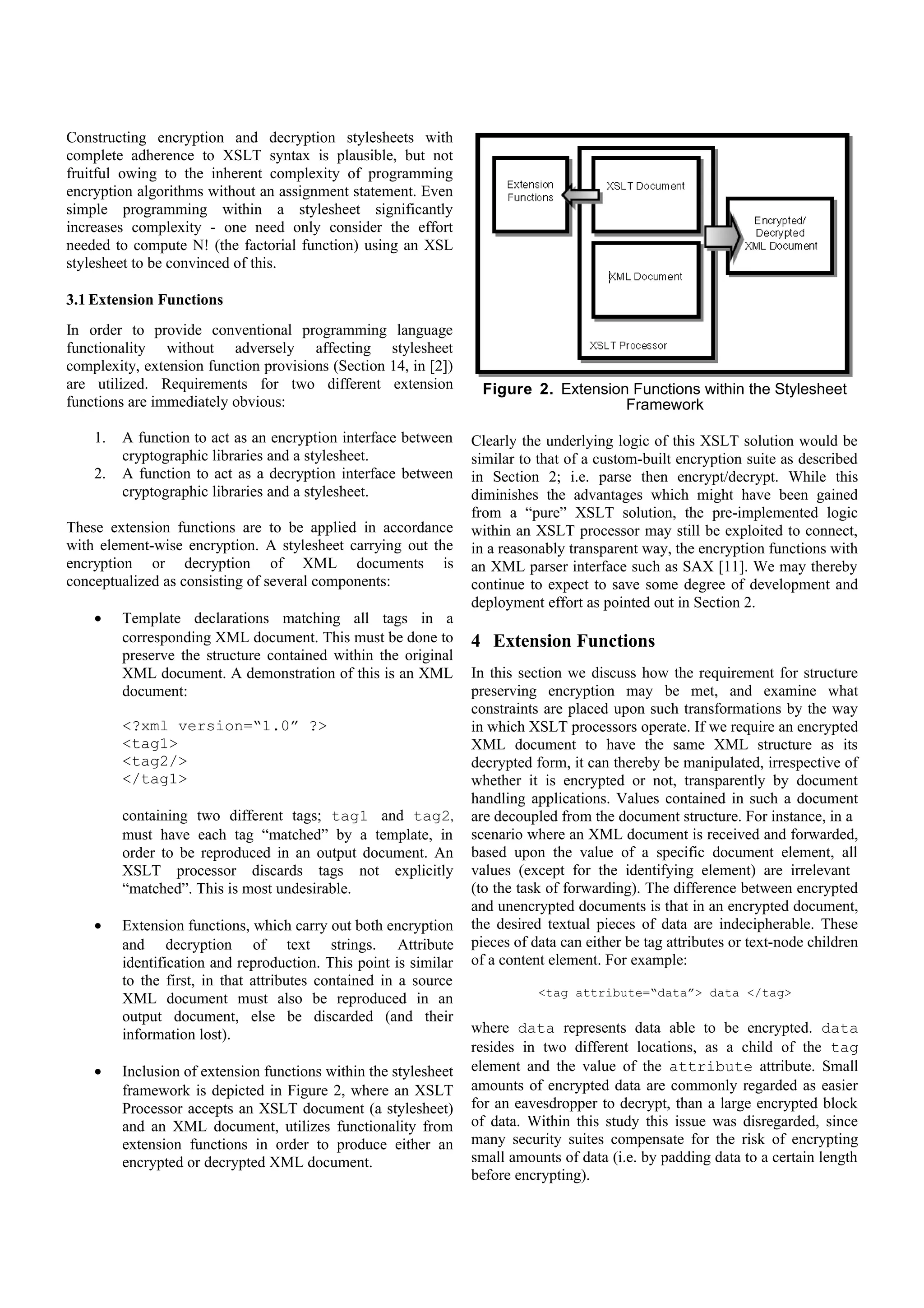 1.   A function to act as an encryption interface between     within an XSLT processor may still be exploited to connect,
         cryptographic libraries and a stylesheet.                in a reasonably transparent way, the encryption functions with
    2.   A function to act as a decryption interface between      an XML parser interface such as SAX [11]. We may thereby
                                                                  continue to expect to save some degree of development and
         cryptographic libraries and a stylesheet.                deployment effort as pointed out in Section 2.
These extension functions are to be applied in accordance
with element-wise encryption. A stylesheet carrying out the
                                                                  4 Extension Functions
encryption or decryption of XML documents is                      In this section we discuss how the requirement for structure
conceptualized as consisting of several components:               preserving encryption may be met, and examine what
                                                                  constraints are placed upon such transformations by the way
    •    Template declarations matching all tags in a             in which XSLT processors operate. If we require an encrypted
         corresponding XML document. This must be done to         XML document to have the same XML structure as its
         preserve the structure contained within the original     decrypted form, it can thereby be manipulated, irrespective of
         XML document. A demonstration of this is an XML          whether it is encrypted or not, transparently by document
         document:                                                handling applications. Values contained in such a document
                                                                  are decoupled from the document structure. For instance, in a
         <?xml version=“1.0” ?>                                   scenario where an XML document is received and forwarded,
         <tag1>                                                   based upon the value of a specific document element, all
                                                                  values (except for the identifying element) are irrelevant
         <tag2/>                                                  (to the task of forwarding). The difference between encrypted
         </tag1>                                                  and unencrypted documents is that in an encrypted document,
                                                                  the desired textual pieces of data are indecipherable. These
         containing two different tags; tag1 and tag2,            pieces of data can either be tag attributes or text-node children
         must have each tag “matched” by a template, in           of a content element. For example:
         order to be reproduced in an output document. An
         XSLT processor discards tags not explicitly                         <tag attribute=“data”> data </tag>
         “matched”. This is most undesirable.
                                                                  where data represents data able to be encrypted. data
    •    Extension functions, which carry out both encryption     resides in two different locations, as a child of the tag
         and decryption of text strings. Attribute                element and the value of the attribute attribute. Small
         identification and reproduction. This point is similar   amounts of encrypted data are commonly regarded as easier
         to the first, in that attributes contained in a source   for an eavesdropper to decrypt, than a large encrypted block
         XML document must also be reproduced in an               of data. Within this study this issue was disregarded, since
         output document, else be discarded (and their            many security suites compensate for the risk of encrypting
         information lost).                                       small amounts of data (i.e. by padding data to a certain length
                                                                  before encrypting).
    •    Inclusion of extension functions within the stylesheet   The type of encryption applied to any piece of data can be
         framework is depicted in Figure 2, where an XSLT         independent from the encryption applied to any other piece of
         Processor accepts an XSLT document (a stylesheet)        data. For example, each attribute in an XML document may
         and an XML document, utilizes functionality from         have a different encryption algorithm and key applied to it.
         extension functions in order to produce either an        Furthermore, pieces of data that can be encrypted do not
         encrypted or decrypted XML document.                     necessarily have to be; depending on the requirements at the
                                                                  source of the information.

                                                                  During the course of this project the concept of element-wise
                                                                  encryption needed refinement. Initially, element-wise
                                                                  encryption was envisaged to encrypt a segment of XML (a
                                                                  node and all of its children). This uncovered a problem:
                                                                  Before a styelsheet can be applied to an XML document, an
                                                                  XML processor must parse that XML document, producing a
                                                                  DOM (Document Object Model) Object representation. The
                                                                  DOM is an API specification for operations on a document in
                                                                  parsed (deserialized) form [8]. During the application of a
                                                                  stylesheet, an XSLT processor steps through a DOM Object
                                                                  applying corresponding templates as tags are matched (tags in
                                                                  the XML document are “matched” with templates in the
                                                                  stylesheet). This means that before a stylesheet is applied, an
                                                                  XML document no longer exists (as an XML document).
                                                                  Whilst it was possible to pass a section of a DOM Object to
  Figure 2. Extension Functions within the Stylesheet
                                                                  the encryption function, this presented several new problems:
                     Framework
                                                                  a segment (sub-tree) of a DOM Object is not a text element;
                                                                  and when trying to restore a fragment, additional processing
Clearly the underlying logic of this XSLT solution would be
                                                                  could not be carried out (in order to return a sub-tree into its
similar to that of a custom-built encryption suite as described
in Section 2; i.e. parse then encrypt/decrypt. While this         original XML format).
diminishes the advantages which might have been gained
from a “pure” XSLT solution, the pre-implemented logic
 