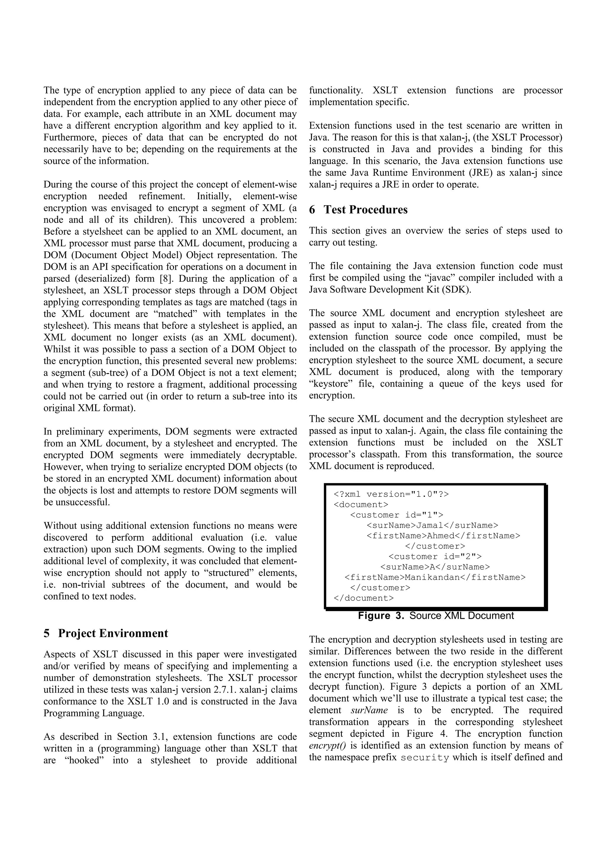 In preliminary experiments, DOM segments were extracted
from an XML document, by a stylesheet and encrypted. The                 <?xml version="1.0"?>
encrypted DOM segments were immediately decryptable.                     <document>
However, when trying to serialize encrypted DOM objects (to                 <customer id="1">
be stored in an encrypted XML document) information about                      <surName>Jamal</surName>
the objects is lost and attempts to restore DOM segments will                  <firstName>Ahmed</firstName>
be unsuccessful.                                                                       </customer>
                                                                                    <customer id="2">
Without using additional extension functions no means were                        <surName>A</surName>
discovered to perform additional evaluation (i.e. value                    <firstName>Manikandan</firstName>
extraction) upon such DOM segments. Owing to the implied                    </customer>
additional level of complexity, it was concluded that element-           </document>
wise encryption should not apply to “structured” elements,
i.e. non-trivial subtrees of the document, and would be
confined to text nodes.                                                          Figure 3. Source XML Document

                                                                    The encryption and decryption stylesheets used in testing are
                                                                    similar. Differences between the two reside in the different
5 Project Environment                                               extension functions used (i.e. the encryption stylesheet uses
                                                                    the encrypt function, whilst the decryption stylesheet uses the
Aspects of XSLT discussed in this paper were investigated           decrypt function). Figure 3 depicts a portion of an XML
and/or verified by means of specifying and implementing a           document which we’ll use to illustrate a typical test case; the
number of demonstration stylesheets. The XSLT processor             element surName is to be encrypted. The required
utilized in these tests was xalan-j version 2.7.1. xalan-j claims   transformation appears in the corresponding stylesheet
conformance to the XSLT 1.0 and is constructed in the Java          segment depicted in Figure 4. The encryption function
Programming Language.                                               encrypt() is identified as an extension function by means of
                                                                    the namespace prefix security which is itself defined and
As described in Section 3.1, extension functions are code           linked to the relevant compiled class by the xsl:script
written in a (programming) language other than XSLT that            element.
are “hooked” into a stylesheet to provide additional
functionality. XSLT extension functions are processor
implementation specific.                                                <xsl:script implements-prefix="security"
                                                                        language="java" src="java:test"/>
Extension functions used in the test scenario are written in            ...
Java. The reason for this is that xalan-j, (the XSLT Processor)         <xsl:template match="surName">
                                                                          <xsl:text disable-output-escaping="yes">
is constructed in Java and provides a binding for this                    &lt;surName&gt;</xsl:text>
language. In this scenario, the Java extension functions use              <xsl:value-of select=
the same Java Runtime Environment (JRE) as xalan-j since                  "security:encrypt(text())"/>
xalan-j requires a JRE in order to operate.                               <xsl:text disable-output-
                                                                          escaping="yes">&lt;/surName&gt;
                                                                          </xsl:text>
6 Test Procedures                                                       </xsl:template>
This section gives an overview the series of steps used to
carry out testing.
                                                                             Figure 4. Stylesheet Encryption Extract
The file containing the Java extension function code must
first be compiled using the “javac” compiler included with a        7 Conclusions
Java Software Development Kit (SDK).
                                                                    While XSLT possesses the ability to manipulate the structure
The source XML document and encryption stylesheet are               and contents of XML documents, trying to extract additional
passed as input to xalan-j. The class file, created from the        functionality, such as the application of an encryption
extension function source code once compiled, must be               algorithm leads to unacceptable complexity and constrains the
included on the classpath of the processor. By applying the         ways in which documents can be encrypted.
encryption stylesheet to the source XML document, a secure
XML document is produced, along with the temporary
“keystore” file, containing a queue of the keys used for            It has been shown that through the use of extension functions
encryption.                                                         the former problem can be overcome, by providing small
                                                                    modules that extend XSLT capabilities. This solution led to
The secure XML document and the decryption stylesheet are           some technical difficulties, since, at the time of this project,
passed as input to xalan-j. Again, the class file containing the    extension functions had yet to be clearly (and cleanly) defined
extension functions must be included on the XSLT
processor’s classpath. From this transformation, the source         within an XSLT specification. Subsequent specification
XML document is reproduced.                                         updates [10], where, incidentally, the <xsl:script> element has
                                                                    been removed, indicate that this is still the case. It may be
                                                                    considered that, as a technology, XSLT is still immature, with
 