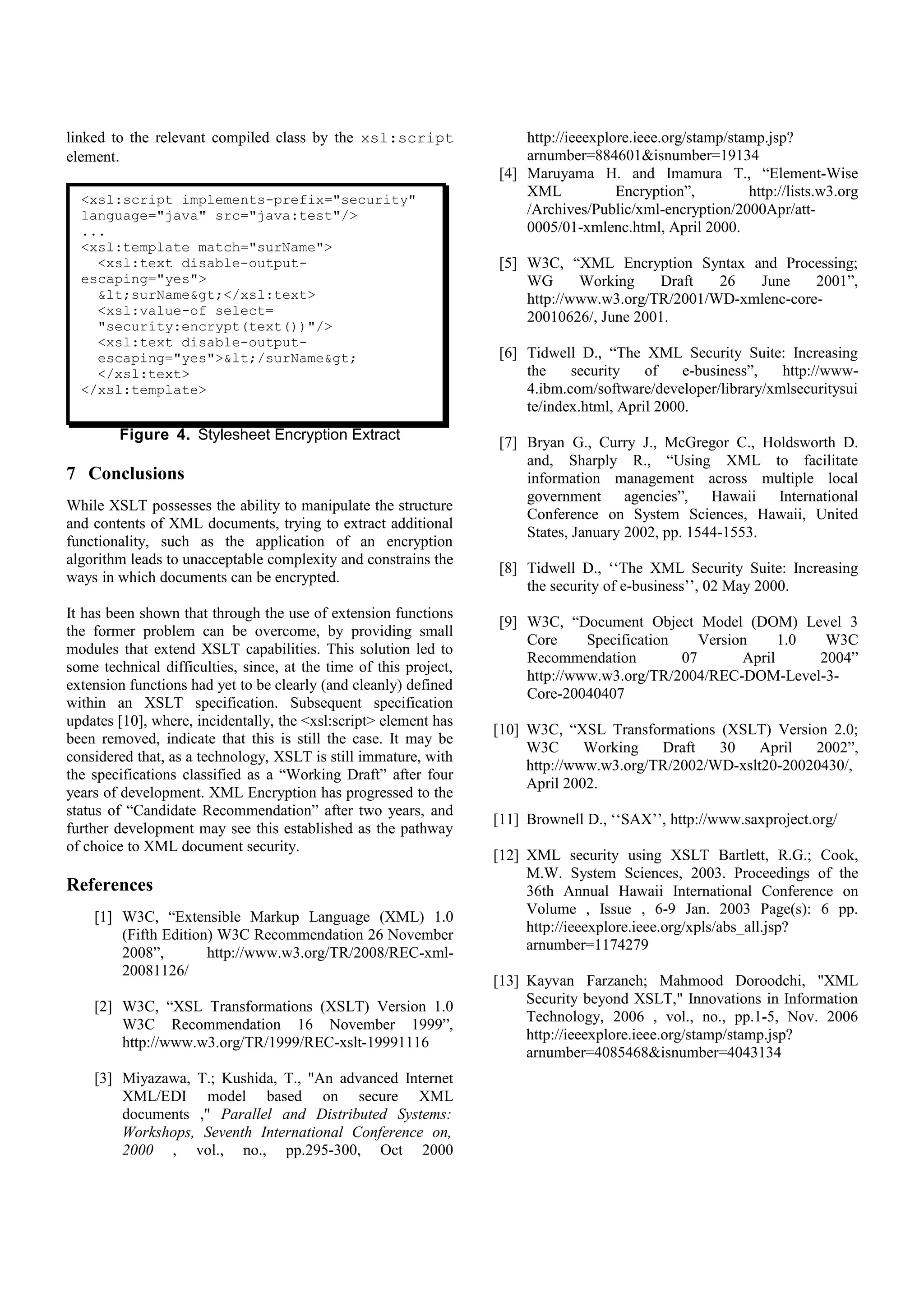 the specifications classified as a “Working Draft” after four
years of development. XML Encryption has progressed to the        [11] Brownell D., ‘‘SAX’’, http://www.saxproject.org/
status of “Candidate Recommendation” after two years, and
further development may see this established as the pathway       [12] XML security using XSLT Bartlett, R.G.; Cook,
of choice to XML document security.                                    M.W. System Sciences, 2003. Proceedings of the
                                                                       36th Annual Hawaii International Conference on
References                                                             Volume , Issue , 6-9 Jan. 2003 Page(s): 6 pp.
                                                                       http://ieeexplore.ieee.org/xpls/abs_all.jsp?arnumber=
    [1] W3C, “Extensible Markup Language (XML) 1.0                     1174279
        (Fifth Edition) W3C Recommendation 26 November
        2008”,        http://www.w3.org/TR/2008/REC-xml-          [13] Kayvan Farzaneh; Mahmood Doroodchi, "XML
        20081126/                                                      Security beyond XSLT," Innovations in Information
                                                                       Technology, 2006 , vol., no., pp.1-5, Nov. 2006
    [2] W3C, “XSL Transformations (XSLT) Version 1.0                   http://ieeexplore.ieee.org/stamp/stamp.jsp?arnumber
        W3C Recommendation 16 November 1999”,                          =4085468&isnumber=4043134
        http://www.w3.org/TR/1999/REC-xslt-19991116

    [3] Miyazawa, T.; Kushida, T., "An advanced Internet
        XML/EDI model based on secure XML documents
        ," Parallel and Distributed Systems: Workshops,
        Seventh International Conference on, 2000 , vol.,
        no.,          pp.295-300,           Oct           2000
        http://ieeexplore.ieee.org/stamp/stamp.jsp?arnumber
        =884601&isnumber=19134
    [4] Maruyama H. and Imamura T., “Element-Wise
        XML            Encryption”,         http://lists.w3.org
        /Archives/Public/xml-encryption/2000Apr/att-
        0005/01-xmlenc.html, April 2000.

    [5] W3C, “XML Encryption Syntax and Processing;
        WG      Working     Draft  26  June     2001”,
        http://www.w3.org/TR/2001/WD-xmlenc-core-
        20010626/, June 2001.

    [6] Tidwell D., “The XML Security Suite: Increasing
        the    security    of    e-business”,  http://www-
        4.ibm.com/software/developer/library/xmlsecuritysui
        te/index.html, April 2000.

    [7] Bryan G., Curry J., McGregor C., Holdsworth D.
        and, Sharply R., “Using XML to facilitate
        information management across multiple local
        government      agencies”,   Hawaii  International
        Conference on System Sciences, Hawaii, United
        States, January 2002, pp. 1544-1553.

    [8] Tidwell D., ‘‘The XML Security Suite: Increasing
        the security of e-business’’, 02 May 2000.

    [9] W3C, “Document Object Model (DOM) Level 3
        Core     Specification    Version     1.0  W3C
        Recommendation         07       April     2004”
        http://www.w3.org/TR/2004/REC-DOM-Level-3-
        Core-20040407

   [10] W3C, “XSL Transformations (XSLT) Version 2.0;
        W3C      Working   Draft   30    April  2002”,
        http://www.w3.org/TR/2002/WD-xslt20-20020430/,
        April 2002.
 