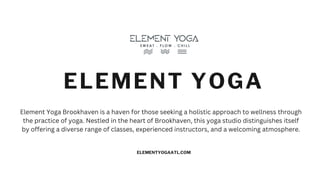 ELEMENT YOGA
ELEMENTYOGAATL.COM
Element Yoga Brookhaven is a haven for those seeking a holistic approach to wellness through
the practice of yoga. Nestled in the heart of Brookhaven, this yoga studio distinguishes itself
by offering a diverse range of classes, experienced instructors, and a welcoming atmosphere.
 