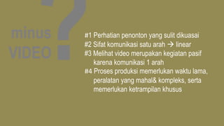 minus
VIDEO
#1 Perhatian penonton yang sulit dikuasai
#2 Sifat komunikasi satu arah  linear
#3 Melihat video merupakan kegiatan pasif
karena komunikasi 1 arah
#4 Proses produksi memerlukan waktu lama,
peralatan yang mahal& kompleks, serta
memerlukan ketrampilan khusus
 
