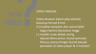 jenis
VIDEO
VIDEO ANALOG
Video direkam dalam pita seluloid,
biasanya format 8 mm
(+) kualitas tampilan dan warna lebih
bagus karena beresolusi tinggi
(-) mudah rusak akibat sering
diputar/kena jamur; butuh pemutar
khusus; penyuntingan butuh banyak
peralatan (3 video player & 3 monitor)
 