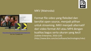 MKV (Matroska)
Format file video yang fleksibel dan
bersifat open source, menjadi pilihan
untuk streaming. MKV menjadi alternatif
dari video format AVI atau MP4 dengan
kualitas bagus serta ukuran yang kecil
(Jubilee Enterprise, 2010:129)
(http://www.divx.com/en/software/technologies/mkv)
http://www.divx.com/en/software/technologies/mkv
Ikon mkv  google.com
 