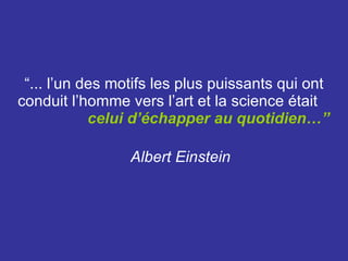 “ ... l’un des motifs les plus puissants qui ont conduit l’homme vers l’art et la science était  celui d’échapper au quotidien…”   Albert Einstein   
