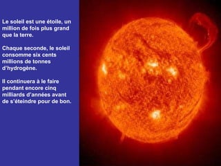 Le soleil est une étoile, un million de fois plus grand que la terre.  Chaque seconde, le soleil consomme six cents millions de tonnes d’hydrogène.  Il continuera à le faire pendant encore cinq milliards d’années avant de s’éteindre pour de bon. 
