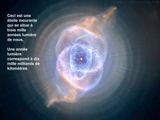 Ceci est une étoile mourante qui se situe à trois mille années lumière de nous.  Une année lumière correspond à dix mille milliards de kilomètres. 