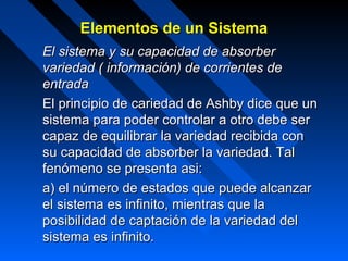 Elementos de un Sistema
El sistema y su capacidad de absorber
variedad ( información) de corrientes de
entrada
El principio de cariedad de Ashby dice que un
sistema para poder controlar a otro debe ser
capaz de equilibrar la variedad recibida con
su capacidad de absorber la variedad. Tal
fenómeno se presenta asi:
a) el número de estados que puede alcanzar
el sistema es infinito, mientras que la
posibilidad de captación de la variedad del
sistema es infinito.
 