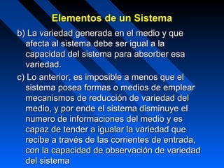 Elementos de un Sistema
b) La variedad generada en el medio y que
  afecta al sistema debe ser igual a la
  capacidad del sistema para absorber esa
  variedad.
c) Lo anterior, es imposible a menos que el
  sistema posea formas o medios de emplear
  mecanismos de reducción de variedad del
  medio, y por ende el sistema disminuye el
  numero de informaciones del medio y es
  capaz de tender a igualar la variedad que
  recibe a través de las corrientes de entrada,
  con la capacidad de observación de variedad
  del sistema
 