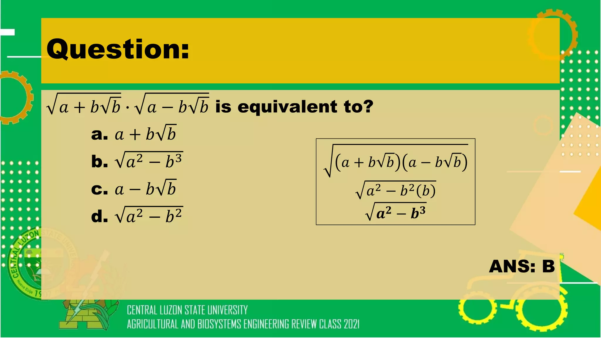 Question:
𝑎 + 𝑏 𝑏 ∙ 𝑎 − 𝑏 𝑏 is equivalent to?
a. 𝑎 + 𝑏 𝑏
b. 𝑎2 − 𝑏3
c. 𝑎 − 𝑏 𝑏
d. 𝑎2 − 𝑏2
ANS: B
𝑎 + 𝑏 𝑏 𝑎 − 𝑏 𝑏
𝑎2 − 𝑏2 𝑏
𝒂𝟐 − 𝒃𝟑
 