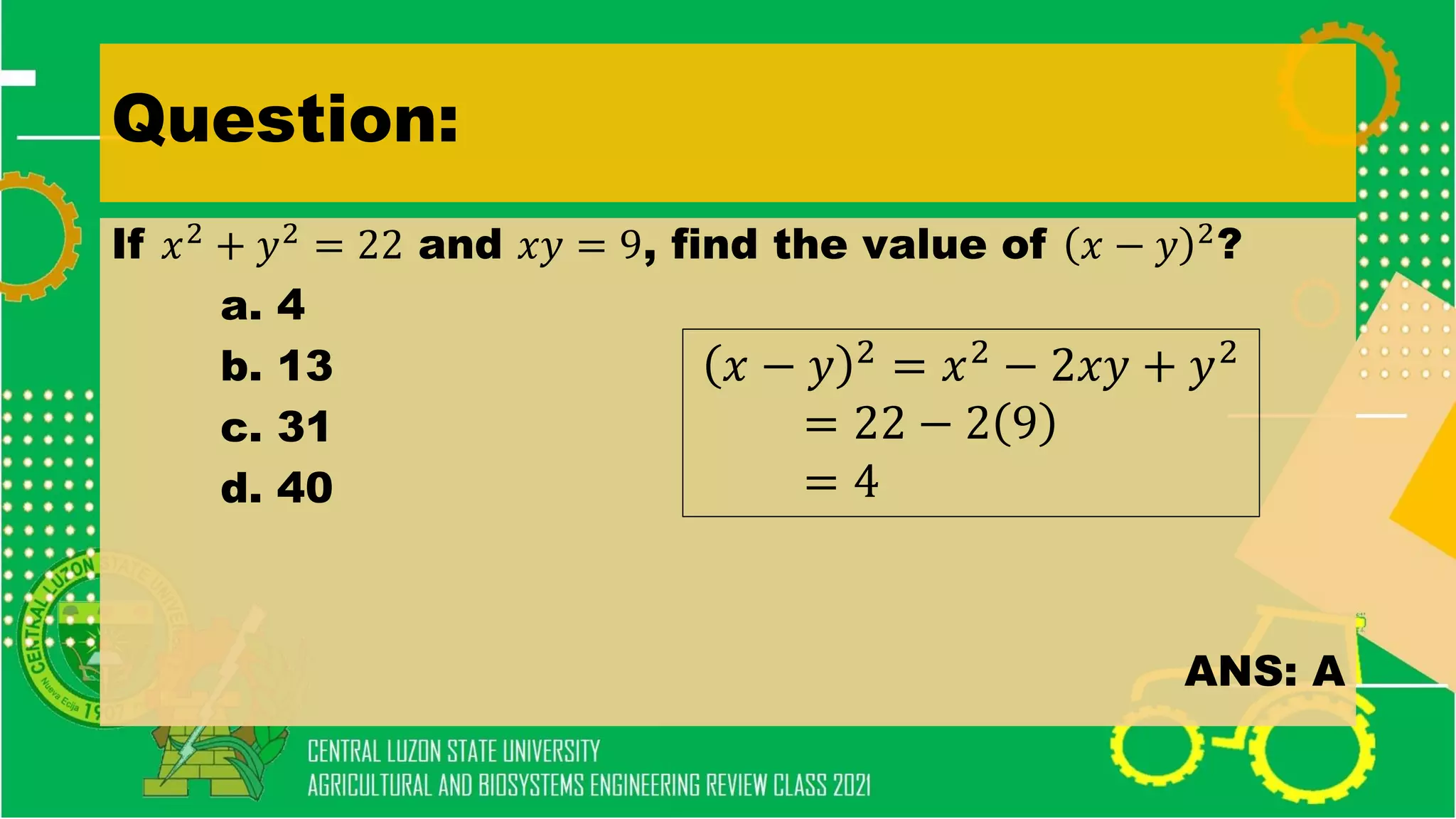 Question:
If 𝑥2
+ 𝑦2
= 22 and 𝑥𝑦 = 9, find the value of 𝑥 − 𝑦 2
?
a. 4
b. 13
c. 31
d. 40
ANS: A
𝑥 − 𝑦 2
= 𝑥2
− 2𝑥𝑦 + 𝑦2
= 22 − 2 9
= 4
 