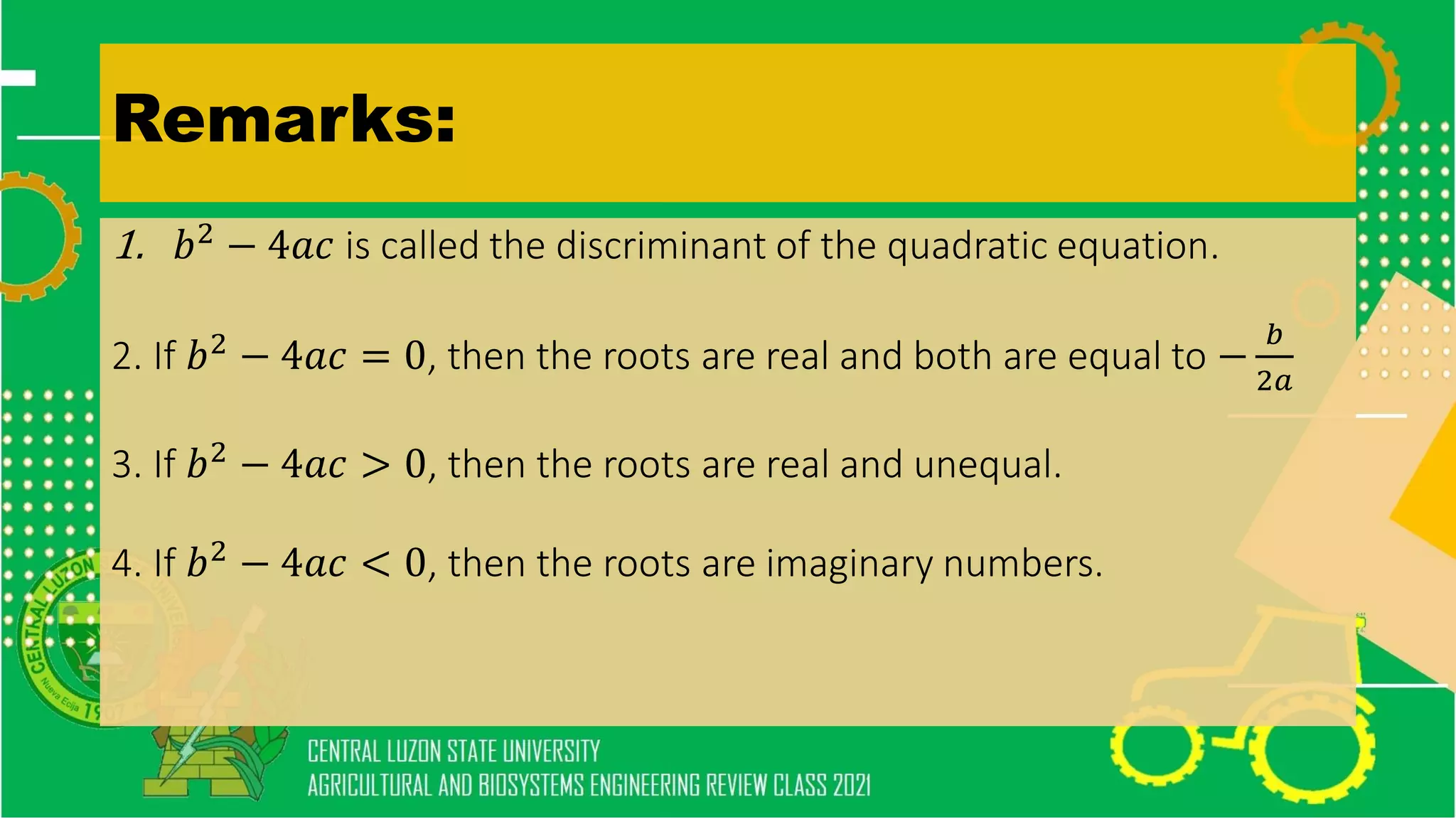 Remarks:
1. 𝑏2
− 4𝑎𝑐 is called the discriminant of the quadratic equation.
2. If 𝑏2
− 4𝑎𝑐 = 0, then the roots are real and both are equal to −
𝑏
2𝑎
3. If 𝑏2 − 4𝑎𝑐 > 0, then the roots are real and unequal.
4. If 𝑏2
− 4𝑎𝑐 < 0, then the roots are imaginary numbers.
 