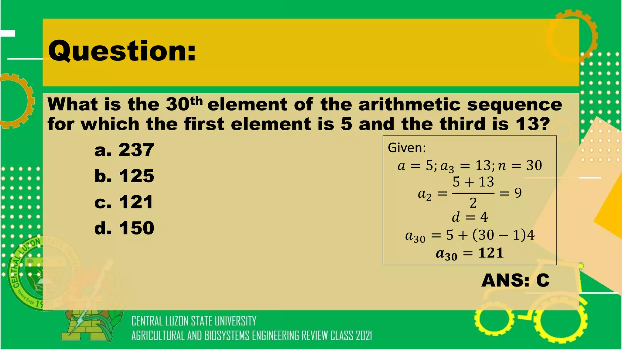 Question:
What is the 30th element of the arithmetic sequence
for which the first element is 5 and the third is 13?
a. 237
b. 125
c. 121
d. 150
ANS: C
Given:
𝑎 = 5; 𝑎3 = 13; 𝑛 = 30
𝑎2 =
5 + 13
2
= 9
𝑑 = 4
𝑎30 = 5 + 30 − 1 4
𝒂𝟑𝟎 = 𝟏𝟐𝟏
 