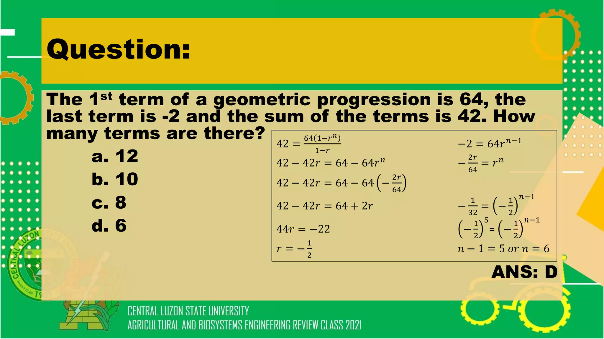 Question:
The 1st term of a geometric progression is 64, the
last term is -2 and the sum of the terms is 42. How
many terms are there?
a. 12
b. 10
c. 8
d. 6
ANS: D
42 =
64 1−𝑟𝑛
1−𝑟
−2 = 64𝑟𝑛−1
42 − 42𝑟 = 64 − 64𝑟𝑛
−
2𝑟
64
= 𝑟𝑛
42 − 42𝑟 = 64 − 64 −
2𝑟
64
42 − 42𝑟 = 64 + 2𝑟 −
1
32
= −
1
2
𝑛−1
44𝑟 = −22 −
1
2
5
= −
1
2
𝑛−1
𝑟 = −
1
2
𝑛 − 1 = 5 𝑜𝑟 𝑛 = 6
 
