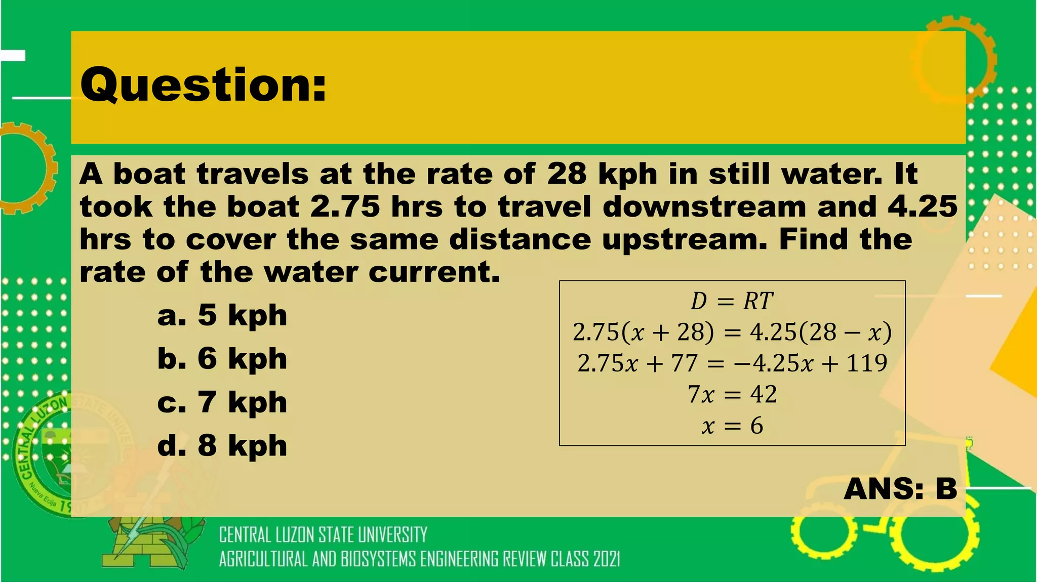 Question:
A boat travels at the rate of 28 kph in still water. It
took the boat 2.75 hrs to travel downstream and 4.25
hrs to cover the same distance upstream. Find the
rate of the water current.
a. 5 kph
b. 6 kph
c. 7 kph
d. 8 kph
ANS: B
𝐷 = 𝑅𝑇
2.75 𝑥 + 28 = 4.25 28 − 𝑥
2.75𝑥 + 77 = −4.25𝑥 + 119
7𝑥 = 42
𝑥 = 6
 