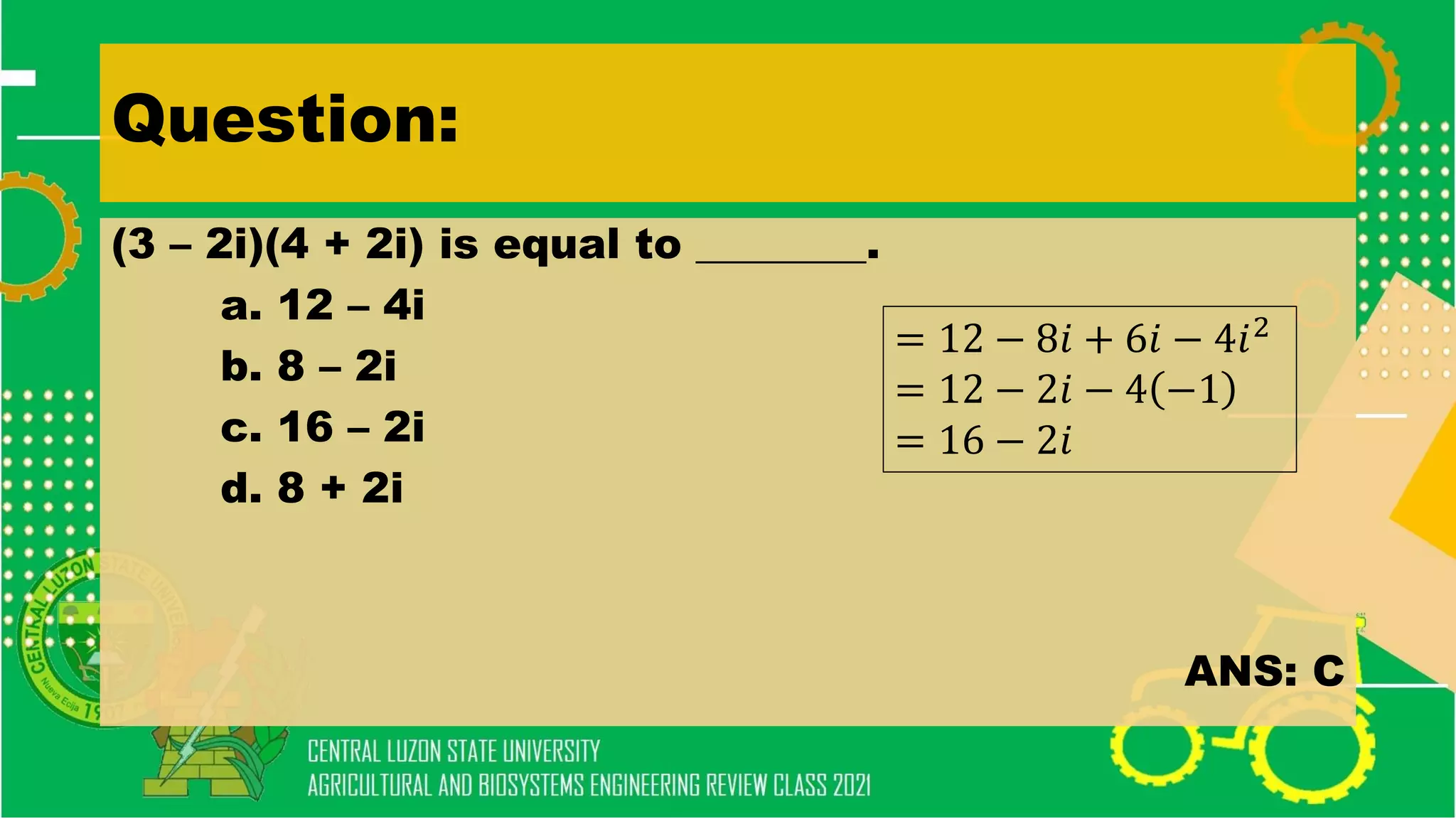 Question:
(3 – 2i)(4 + 2i) is equal to ________.
a. 12 – 4i
b. 8 – 2i
c. 16 – 2i
d. 8 + 2i
ANS: C
= 12 − 8𝑖 + 6𝑖 − 4𝑖2
= 12 − 2𝑖 − 4 −1
= 16 − 2𝑖
 