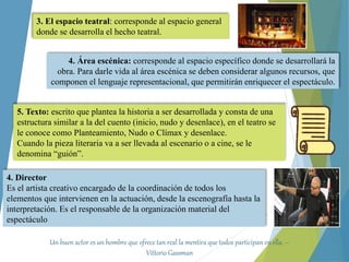 3. El espacio teatral: corresponde al espacio general
donde se desarrolla el hecho teatral.
4. Director
Es el artista creativo encargado de la coordinación de todos los
elementos que intervienen en la actuación, desde la escenografía hasta la
interpretación. Es el responsable de la organización material del
espectáculo
5. Texto: escrito que plantea la historia a ser desarrollada y consta de una
estructura similar a la del cuento (inicio, nudo y desenlace), en el teatro se
le conoce como Planteamiento, Nudo o Clímax y desenlace.
Cuando la pieza literaria va a ser llevada al escenario o a cine, se le
denomina “guión”.
4. Área escénica: corresponde al espacio específico donde se desarrollará la
obra. Para darle vida al área escénica se deben considerar algunos recursos, que
componen el lenguaje representacional, que permitirán enriquecer el espectáculo.
Un buen actor es un hombre que ofrece tan real la mentira que todos participan en ella. –
Vittorio Gassman
 