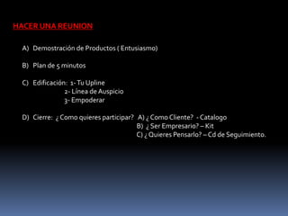 HACER UNA REUNION 
A) Demostración de Productos ( Entusiasmo) 
B) Plan de 5 minutos 
C) Edificación: 1- Tu Upline 
2- Línea de Auspicio 
3- Empoderar 
D) Cierre: ¿ Como quieres participar? A) ¿ Como Cliente? - Catalogo 
B) ¿ Ser Empresario? – Kit 
C) ¿ Quieres Pensarlo? – Cd de Seguimiento. 
 