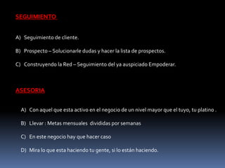 SEGUIMIENTO 
A) Seguimiento de cliente. 
B) Prospecto – Solucionarle dudas y hacer la lista de prospectos. 
C) Construyendo la Red – Seguimiento del ya auspiciado Empoderar. 
ASESORIA 
A) Con aquel que esta activo en el negocio de un nivel mayor que el tuyo, tu platino . 
B) Llevar : Metas mensuales divididas por semanas 
C) En este negocio hay que hacer caso 
D) Mira lo que esta haciendo tu gente, si lo están haciendo. 
