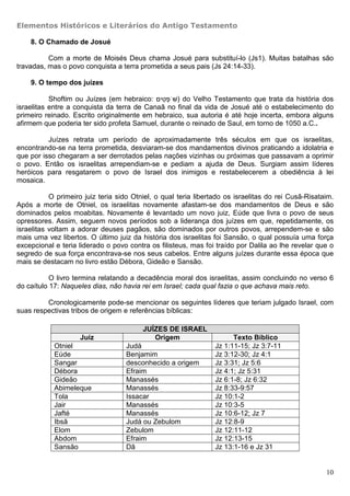 Elementos Históricos e Literários do Antigo Testamento

    8. O Chamado de Josué

          Com a morte de Moisés Deus chama Josué para substituí-lo (Js1). Muitas batalhas são
travadas, mas o povo conquista a terra prometida a seus pais (Js 24:14-33).

    9. O tempo dos juízes

           Shoftim ou Juízes (em hebraico: ‫ )שֹּׁפטים‬do Velho Testamento que trata da história dos
                                              ְִ
israelitas entre a conquista da terra de Canaã no final da vida de Josué até o estabelecimento do
primeiro reinado. Escrito originalmente em hebraico, sua autoria é até hoje incerta, embora alguns
afirmem que poderia ter sido profeta Samuel, durante o reinado de Saul, em torno de 1050 a.C..

          Juízes retrata um período de aproximadamente três séculos em que os israelitas,
encontrando-se na terra prometida, desviaram-se dos mandamentos divinos praticando a idolatria e
que por isso chegaram a ser derrotados pelas nações vizinhas ou próximas que passavam a oprimir
o povo. Então os israelitas arrependiam-se e pediam a ajuda de Deus. Surgiam assim líderes
heróicos para resgatarem o povo de Israel dos inimigos e restabelecerem a obediência à lei
mosaica.

           O primeiro juiz teria sido Otniel, o qual teria libertado os israelitas do rei Cusã-Risataim.
Após a morte de Otniel, os israelitas novamente afastam-se dos mandamentos de Deus e são
dominados pelos moabitas. Novamente é levantado um novo juiz, Eúde que livra o povo de seus
opressores. Assim, seguem novos períodos sob a liderança dos juízes em que, repetidamente, os
israelitas voltam a adorar deuses pagãos, são dominados por outros povos, arrependem-se e são
mais uma vez libertos. O último juiz da história dos israelitas foi Sansão, o qual possuía uma força
excepcional e teria liderado o povo contra os filisteus, mas foi traído por Dalila ao lhe revelar que o
segredo de sua força encontrava-se nos seus cabelos. Entre alguns juízes durante essa época que
mais se destacam no livro estão Débora, Gideão e Sansão.

           O livro termina relatando a decadência moral dos israelitas, assim concluindo no verso 6
do caítulo 17: Naqueles dias, não havia rei em Israel; cada qual fazia o que achava mais reto.

         Cronologicamente pode-se mencionar os seguintes líderes que teriam julgado Israel, com
suas respectivas tribos de origem e referências bíblicas:

                                         JUÍZES DE ISRAEL
                   Juíz                     Origem                     Texto Bíblico
            Otniel                 Judá                          Jz 1:11-15; Jz 3:7-11
            Eúde                   Benjamim                      Jz 3:12-30; Jz 4:1
            Sangar                 desconhecido a origem         Jz 3:31; Jz 5:6
            Débora                 Efraim                        Jz 4:1; Jz 5:31
            Gideão                 Manassés                      Jz 6:1-8; Jz 6:32
            Abimeleque             Manassés                      Jz 8:33-9:57
            Tola                   Issacar                       Jz 10:1-2
            Jair                   Manassés                      Jz 10:3-5
            Jafté                  Manassés                      Jz 10:6-12; Jz 7
            Ibsã                   Judá ou Zebulom               Jz 12:8-9
            Elom                   Zebulom                       Jz 12:11-12
            Abdom                  Efraim                        Jz 12:13-15
            Sansão                 Dã                            Jz 13:1-16 e Jz 31


                                                                                                     10
 