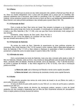 Elementos Históricos e Literários do Antigo Testamento

    10. O Reino

           Vendo Israel que os povos ao seu redor possuíam reis, pedem a Samuel que lhes dê um
rei. Deus se mostra desgostoso com o povo pois tal pedido era a prova que os israelitas não
estavam satisfeitos com a teocracia. Saul então é o escolhido (I Sm 10). Porém, sua personalidade
instável, ciúme excessivo quanto ao trato do povo a favor de Davi e sua deliberada desobediência a
Deus fizeram com este primeiro perdesse o seu reinado para o jovem Davi (I Sm 16).

    11. O Chamado de Davi

           Com a morte de Saul, Davi reina em Israel. Seu reinado é próspero e os inimigos dos
israelitas são postos longe dos muros de Jerusalém. A construção um templo para YAHWEH (hwhy)
é dado a seu filho Salomão (I Re 1:11-39), uma vez que Davi havia derramado muito sangue em
seu reinado.
           Entretanto, antes mesmo de Davi partir, Deus lhe faz a
promessa de que nunca lhe faltaria um sucessor em seu trono e
que seu reinado seria eterno (II Sm 7:12-16).

    12. O Chamado de Salomão

         Às portas da morte de Davi, Salomão já experimenta as lutas políticas próprias da
monarquia. Seu irmão Adonias (I Re 1:5-10) usurpa o trono; todavia, Nata e Bate-seba advogam a
favor de Salomão (I Re 1:11-31) e Davi ordena a Zadoque (o sacerdote) e Natã (o profeta) que
proclamem a Salomão como rei sobre Israel. E assim é feito (I Re 1:32-40).

    13. A Divisão do reino

          Com a proximidade da morte de Salomão, mais uma vês o reinado sofre abalo e cisão. O
filho de Salomão, Roboão, sobe ao trono, mas mostra-se desqualificado para tal posto de liderança.
Nisto, Jeroboão (filho de Nebate, eframita de Zeredá, servo de Salomão – I Re 11:26-40) levantou-
se contra a posição de Roboão e dez tribos seguem-no (I Re 12:12-20). Com isto a monarquia
judaica se divide:

                a. Reino de Judá: sob a liderança de Roboão e tendo como capital Jerusalém.
                b. Reino de Israel: sob a liderança de Jeroboão e tendo como capital Samaria.

    14. O Exílio

           Pelos muitos pecados dos reinos do norte (reino de Israel) e do sul (Reino de Judá), o
povo judeu foi para o cativeiro.
           O reino do Norte foi para exílio assírio no ano 722 a.C. e o reino do sul foi para o cativeiro
babilônico em 587 a.C.
           Contudo, mesmo diante da término da monarquia judaica; sempre o povo de Israel
acalentou em seu coração a esperança que um filho de Davi novamente reinaria em Jerusalém e
traria à nação judaica os tempo áureos de outrora.




                                                                                                      11
 
