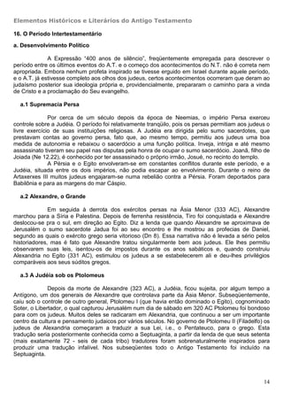 Elementos Históricos e Literários do Antigo Testamento

16. O Período Intertestamentário

a. Desenvolvimento Político

              A Expressão “400 anos de silêncio”, freqüentemente empregada para descrever o
período entre os últimos eventos do A.T. e o começo dos acontecimentos do N.T. não é correta nem
apropriada. Embora nenhum profeta inspirado se tivesse erguido em Israel durante aquele período,
e o A.T. já estivesse completo aos olhos dos judeus, certos acontecimentos ocorreram que deram ao
judaísmo posterior sua ideologia própria e, providencialmente, prepararam o caminho para a vinda
de Cristo e a proclamação do Seu evangelho.

  a.1 Supremacia Persa

              Por cerca de um século depois da época de Neemias, o império Persa exerceu
controle sobre a Judéia. O período foi relativamente tranqüilo, pois os persas permitiam aos judeus o
livre exercício de suas instituições religiosas. A Judéia era dirigida pelo sumo sacerdotes, que
prestavam contas ao governo persa, fato que, ao mesmo tempo, permitiu aos judeus uma boa
medida de autonomia e rebaixou o sacerdócio a uma função política. Inveja, intriga e até mesmo
assassinato tiveram seu papel nas disputas pela honra de ocupar o sumo sacerdócio. Joanã, filho de
Joiada (Ne 12.22), é conhecido por ter assassinado o próprio irmão, Josué, no recinto do templo.
              A Pérsia e o Egito envolveram-se em constantes conflitos durante este período, e a
Judéia, situada entre os dois impérios, não podia escapar ao envolvimento. Durante o reino de
Artaxerxes III muitos judeus engajaram-se numa rebelião contra a Pérsia. Foram deportados para
Babilônia e para as margens do mar Cáspio.

  a.2 Alexandre, o Grande

              Em seguida à derrota dos exércitos persas na Ásia Menor (333 AC), Alexandre
marchou para a Síria e Palestina. Depois de ferrenha resistência, Tiro foi conquistada e Alexandre
deslocou-se pra o sul, em direção ao Egito. Diz a lenda que quando Alexandre se aproximava de
Jerusalém o sumo sacerdote Jadua foi ao seu encontro e lhe mostrou as profecias de Daniel,
segundo as quais o exército grego seria vitorioso (Dn 8). Essa narrativa não é levada a sério pelos
historiadores, mas é fato que Alexandre tratou singularmente bem aos judeus. Ele lhes permitiu
observarem suas leis, isentou-os de impostos durante os anos sabáticos e, quando construiu
Alexandria no Egito (331 AC), estimulou os judeus a se estabelecerem ali e deu-lhes privilégios
comparáveis aos seus súditos gregos.

  a.3 A Judéia sob os Ptolomeus

              Depois da morte de Alexandre (323 AC), a Judéia, ficou sujeita, por algum tempo a
Antígono, um dos generais de Alexandre que controlava parte da Ásia Menor. Subseqüentemente,
caiu sob o controle de outro general, Ptolomeu I (que havia então dominado o Egito), cognominado
Soter, o Libertador, o qual capturou Jerusalém num dia de sábado em 320 AC Ptolomeu foi bondoso
para com os judeus. Muitos deles se radicaram em Alexandria, que continuou a ser um importante
centro da cultura e pensamento judaicos por vários séculos. No governo de Ptolomeu II (Filadelfo) os
judeus de Alexandria começaram a traduzir a sua Lei, i.e., o Pentateuco, para o grego. Esta
tradução seria posteriormente conhecida como a Septuaginta, a partir da lenda de que seus setenta
(mais exatamente 72 - seis de cada tribo) tradutores foram sobrenaturalmente inspirados para
produzir uma tradução infalível. Nos subseqüentes todo o Antigo Testamento foi incluído na
Septuaginta.



                                                                                                  14
 