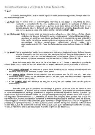 Elementos Históricos e Literários do Antigo Testamento

V. A LEI

       A primeira deliberação de Deus ao libertar o povo de Israel do cativeiro egípcio foi entregar a Lei. Os
dez mandamentos foram

1. Lei Civil: Esta lei incluía todas as determinações referentes à vida social e comunitária de Israel,
              regulando o comportamento do povo, estabelecendo o padrão de santidade em todos os
              aspectos do cotidiano e requerendo a punição justa pelos delitos cometidos. Esta lei era,
              contudo, peculiar ao povo de Israel, pois fora promulgada em um clima de pacto entre Deus e
              este povo, o que dava a esta lei o caráter restrito e transitório [Ex 21 e 22].

2. Lei Cerimonial: Esta lei incluía todas as determinações referentes a vida religiosa (festas, rituais,
                   símbolos, etc) do povo de Israel. E, como e religião vetero-Testamentária era profética e
                   apontava, em sombras, para Aquele que haveria devir, deduzimos que esta lei também
                   tinha caráter transitório e sua permanência era assegurada até a vinda daquilo que ela
                   representava      (cordeiro    pascal=Jesus;    sábado=vida     eterna;   unção      com
                   óleo=recebimento do E.S.; Festa dos Tabernáculos=encarnação de Cristo, etc) [Ex 25 –
                   30].


3. Lei Moral: Esta lei estabelecia o padrão de comportamento ético e moral pelo qual o povo de Deus deveria
              se guiar. Enquanto a Lei Civil apontava para as conseqüências de uma vida em pecado, a lei
              moral inspirava o povo a ter o caráter dAquele que o vocacionara. Disto concluímos que a lei
              moral é eterna e universal pois revela o caráter santíssimo do Deus Eterno [Ex 20].

          Para ilustrarmos estes três aspectos da lei de Deus no V.T. damos o exemplo da guarda do
sábado. Relacionado a este dia de culto, temos nele um aspecto cerimonial, um aspecto moral e outro civil.

  a. Por aspecto cerimonial, nos referimos a guarda literal do sétimo dia da semana e aquele significado
     espiritual para o qual ele apontava, ou seja, a vida eterna;
  b. por aspecto moral, dizemos aquele princípio que encontramos em Ex 20:9 que diz “seis dias
     trabalharás...mas o sétimo dia é o sábado do Senhor”, ou seja, após seis dias trabalhados, o próximo
     pertence ao Senhor para o culto;
  c. e, por aspecto civil nos referimos as sanções e punições pala quebra deste ou de qualquer
     mandamento.

            Portanto, dizer que o Evangelho nos desobriga a guardar um dia de culto ao Senhor é uma
compreensão errada da Lei de Deus. Não é razoável asseverarmos que Deus ordena que pratiquemos todos
os nove mandamentos do decálogo e venhamos a esquecer exatamente aquele nos intima a cultuá-lo. Daí
segue-se que a guarda do sábado ainda é um princípio válido para todo povo de Deus ainda hoje. Contudo,
não segundo o cerimonialismo do V.T., entretanto, de acordo com o espírito da lei que trás vida. O que nos
faz concluir que, quando os sabatistas condenam a cristandade por guardar o domingo, como dia de culto,
estes hereges se mostram ainda agrilhoados pelas sombras da antiga dispensação, pois são incapazes de
perceber que o princípio moral da Lei não é quebrado, pois o trabalho de segunda a sábado perfaz um total
de seis dias, e, que foi exatamente no dia de domingo que aquilo que o sábado representava foi-nos dado,
ou seja, a vida eterna através da ressurreição de Cristo, no primeiro dia da semana.




                                                                                                            17
 