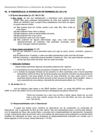 Elementos Históricos e Literários do Antigo Testamento

VI. O TABERNÁCULO, O EVANGELHO EM SOMBRAS (Ex 25:1-9)
    1. O Sumo Sacerdote (Lv 21; Hb 5:1-9):
       a. Seu corpo: As leis que estabeleciam o sacerdócio eram extremamente
           rígidas. Não eram quaisquer descendentes de Arão que poderiam oficiar
           diante de YAHWEH, pois o próprio Deus estabelecera uma série de regras,
           as quais citamos a baixo:
          a.1 Não poderia tocar em mortos, exceto o pai, mãe, filho, filha, irmão ou
              irmã virgem.
          a.2 Não poderiam fazer calva a cabeça.
          a.3 Não poderiam cortar as extremidades da barba.
          a.4 Não poderiam ferir a sua carne.
          a.5 Só deveriam casar com uma virgem.
          a.6 Não poderiam ter alguma deformidade: cego, coxo, rosto mutilado
                desproporcionado, pé quebrado, mão quebrada, corcovado, anão,
                sarna, impinges, testículo quebrado.

       b. Suas vestes sacerdotais (Ex 28)
           b.1 Em seu vestuário o sumo sacerdote trazia com sigo as cores: branco, carmesim, púrpura e
                azul.
           b.2 No peitoral leva 12 pedras, e cada uma delas representava cada uma tribo de Israel.
           b.3 Nas ombreiras, o sacerdote possuía também 2 pedras de ônix, nas quais estavam escritas os
                nomes das doze tribos de Israel. Seis em cada uma delas.

       c. Aplicação Teológica:
             Diante destes elementos algumas conclusões podemos tirar, vejamos:
          c.1 O sacerdócio era uma sombra da pessoa e ministério de Cristo (Cl 2:16,17; Hb 5:1-9).
          c.2 A verdade da expiação limitada se faz presente no ofício sacerdotal, pois o Sumo-sacerdote
               representava diante de Deus tão somente aqueles que estavam incluídos nas doze pedras do
               seu peitoral e nas duas pedras de ônix em suas ombreiras. Ou seja, assim como o sumo
               sacerdote oficiava diante de Deus somente a favor do povo de Israel, assim também, Jesus, o
               sumo sacerdote da nova aliança, intercede tão somente pelos eleitos (Jo 17:9-20).

    2. Os levitas (Nm 3)

          Levi do Hebraico Lêwi ligado a raiz IÃWÂ significa “juntar”, ou ainda HILLAWEH que significa
UNIR. O nome HILLAWEH (LEVÍ) é da mesma família onomatopaica da palavra HALELUIA.

                           "Outra vez concebeu Lia, e deu à luz um filho, e disse: Agora, desta vez, se unirá
                           mais a mim meu marido, porque lhe dei à luz três filhos; por isso, lhe chamou
                           Levi." (Gn 29:34)

       2.1 Responsabilidades com o Tabernáculo

             O papel dos levitas como ministros do tabernáculo era de cooperarem na construção do
tabernáculo, sob a supervisão do filho de Arão, Itamar. Nas leis preparatórias para a marcha pelo deserto,
Levi foi separado por Deus, das outras tribos, e colocado sob a responsabilidade de desmanchar, transportar
e erigir o tabernáculo alem de servirem como uma espécie de pára-choque para protegerem as demais tribos
israelitas da indignação de Deus, que os ameaçava se despercebidamente entrassem em contato com a
tenda sagrada ou com os seus móveis (Números 1: 47-54).




                                                                                                          18
 