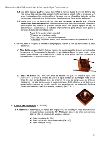 Elementos Históricos e Literários do Antigo Testamento

           b.1 Esta porta possuía quatro colunas (Ex 38:19). O número quatro é símbolo da terra pois
               nos lembra dos quatro pontos cardeais (norte, sul, leste e oeste); nisto os irmãos do V.T.
               eram doutrinados sobre a universalidade da graça que era oferecida a todas às nações,
               bem como a universalidade do único meio de salvação que Deus propôs ao homem.
           b.2 Nesta única porta de quatro colunas havia um reposteiro de estofo azul, púrpura,
               carmesim e linho fino retorcido. Disto concluímos que este único salvador oferecido à
               todas nações não poderia ser qualquer pessoa, antes, sim, deveria agregar em seu ser
               determinadas características e virtudes imprescindíveis para efetuar com poder a
               salvação. E estas características eram:
                           * Azul: tinha que ter origem celestial
                           * Púrpura: ser grande em poder
                           * Linho fino retorcido: sem nenhum pecado.
                           * Carmesim: disposta a morrer pelos seus em uma morte expiatória e vicária.

        c. No átrio, entre a sua porta e a tenda da congregação, ficavam o Altar do Holocausto e a Bacia
                de Bronze.

           c.1 Altar do Holocausto (Ex 27): feito de madeira de acácia revestida de ouro, simbolizando a
               humanidade de Cristo revestida do esplendor da glória de Deus; em seus quatro cantos
               haviam quatro chifres, que simbolizavam o poder da morte vicária de Cristo para salvar a
               quem ele queira dos quatro cantos da terra.




           c.2 Bacia de Bronze (Ex 30:17-21): feita de bronze, na qual se colocava água para
               purificações. O bronze é símbolo de juízo e a água, símbolo de purificação. Arão e seus
               filhos deveriam ser purificados antes de entrarem na tenda da congregação ou antes de
               ministrarem no altar para acender a oferta queimada. Disto retiramos a verdade que o
               nosso mediador deveria ser perfeito e santo, pois somente assim ele seria aceito diante de
               Deus e intercederia com eficácia a nosso respeito (). [Jo 13:1-11]




     6.2 A Tenda da Congregação (Ex 25 e 26)

         a. A cobertura: o Tabernáculo, ou Tenda da Congregação, era coberto por peles de animais que
                           em suas texturas e cores (Ex 26:1-14) traziam ao povo de Israel conhecimento
                           sobre a vida e o ministério do Messias, vejamos:

                          a.1 Pelos de cabras (Ex 25:4)
                          a.2 Peles de carneiro tintas de vermelho (Ex 25:5).
                          a.3 Peles finas (Ex 25:15)




                                                                                                      21
 
