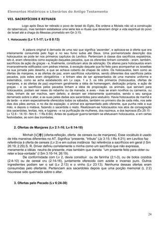 Elementos Históricos e Literários do Antigo Testamento

VII. SACRIFÍCIOS E RITUAIS

            Logo após Deus ter retirado o povo de Israel do Egito, Ele ordena a Moisés não só a construção
do tabernáculo, mas também estabelece uma série leis e rituais que deveriam dirigir a vida espiritual do povo
de Israel até a chaga do Messias prometido em Gn 3:15.

1. Holocausto (Lv 1:1-17; Lv 6 8:13)


             A palavra original é derivada de uma raiz que significa ‘ascender’, e aplicava-se à oferta que era
inteiramente consumida pelo fogo e no seu fumo subia até Deus. Uma pormenorizada descrição dos
holocaustos se pode ler nos primeiros capítulos do Levítico. Pertenciam à classe dos sacrifícios expiatórios,
isto é, eram oferecidos como expiação daqueles pecados, que os oferentes tinham cometido - eram, também,
sacrifícios de ação de graças - e, finalmente, constituíam atos de adoração. Os altares para holocaustos eram
invariavelmente edificados com pedras inteiras, à exceção daquele que foi feito para acompanhar os israelitas
na sua jornada pelo deserto, e que se achava coberto de chapas de cobre. Os holocaustos, bem como as
ofertas de manjares, e as ofertas de paz, eram sacrifícios voluntários, sendo diferentes dos sacrifícios pelos
pecados, pois estes eram obrigatórios - e tinham eles de ser apresentados de uma maneira uniforme e
sistemática, como se acha estabelecido em Lv caps. 1 a 3. os três primeiros (holocaustos, ofertas de
manjares, e as ofertas de paz) exprimem geralmente a idéia de homenagem, dedicação própria, e ação de
graças - e os sacrifícios pelos pecados tinham a idéia de propiciação. os animais, que serviam para
holocaustos, podiam ser reses do rebanho ou da manada, e aves - mas se eram novilhos ou carneiros, ou
rolas, tinham de ser machos, sem defeito, e deviam ser inteiramente queimados, sendo o seu sangue
derramado sobre o altar, e as suas peles dadas aos sacerdotes para vestuário. Havia holocaustos de manhã e
de tarde - e eram especialmente oferecidos todos os sábados, também no primeiro dia de cada mês, nos sete
dias dos pães asmos, e no dia da expiação. o animal era apresentado pelo oferente, que punha nele a sua
mão, e depois o matava, fazendo o sacerdote o resto. Realizavam-se holocaustos nos atos de consagração
dos sacerdotes, levitas, reis, e lugares - e na purificação de mulheres, dos nazireus, e dos leprosos (Êx 29.15 -
Lv 12.6 - 14.19 - Nm 6 - 1 Rs 8.64). Antes de qualquer guerra também se efetuavam holocaustos, e em certas
festividades, ao som das trombetas.


     2. Ofertas de Manjares (Lv 2:1-16; Lv 6:14-18)

           Minhah [v¨j±b¦n] (oferta-refeição, oferta de cereais ou de manjares). Esse vocábulo é usado
de três maneiras diferentes no AT. Significa “presente, “tributo” (Jz 3:15; I Rs 4:21); em Levítico faz
referência à oferta de cereais (Lv 2) e em outras instância faz referência a sacrifícios em geral (I Sm
26:19; 2:29).S. R. Driver definiu corretamente o minha como um sacrifício que não expressa,
meramente a idéias neutra de presente, mas também que denota “um presente feito para obter ou
reter e boa-vontade” (I Sm 3:10-14; 26:19).
           De conformidade com Lv 2, devia constituir ou de farinha (2:1-3), ou de bolos cozidos
(2:4-10) ou de cereal cru (2:14-16), juntamente oferecido com azeite e incenso puro. Outros
ingredientes podiam ser o sal (Lv 2:13) e o vinho (Lv 23:13). Nenhuma dessas ofertas eram
consumidas pelo ofertante. Pertenciam aos sacerdotes depois que uma porção memorial (L 2:2)
houvesse sido queimada sobre o altar.


     3. Ofertas pelo Pecado (Lv 6:24-30)




                                                                                                              24
 