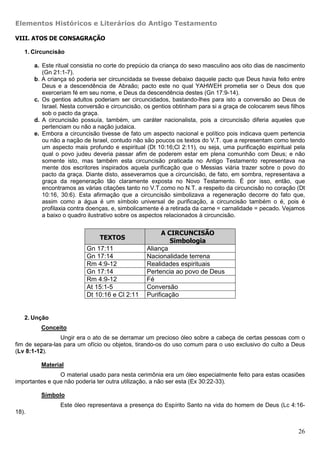 Elementos Históricos e Literários do Antigo Testamento

VIII. ATOS DE CONSAGRAÇÃO

   1. Circuncisão

       a. Este ritual consistia no corte do prepúcio da criança do sexo masculino aos oito dias de nascimento
          (Gn 21:1-7).
       b. A criança só poderia ser circuncidada se tivesse debaixo daquele pacto que Deus havia feito entre
          Deus e a descendência de Abraão; pacto este no qual YAHWEH prometia ser o Deus dos que
          exerceriam fé em seu nome, e Deus da descendência destes (Gn 17:9-14).
       c. Os gentios adultos poderiam ser circuncidados, bastando-lhes para isto a conversão ao Deus de
          Israel. Nesta conversão e circuncisão, os gentios obtinham para si a graça de colocarem seus filhos
          sob o pacto da graça.
       d. A circuncisão possuía, também, um caráter nacionalista, pois a circuncisão diferia aqueles que
          pertenciam ou não a nação judaica.
       e. Embora a circuncisão tivesse de fato um aspecto nacional e político pois indicava quem pertencia
          ou não a nação de Israel, contudo não são poucos os textos do V.T. que a representam como tendo
          um aspecto mais profundo e espiritual (Dt 10:16;Cl 2:11), ou seja, uma purificação espiritual pela
          qual o povo judeu deveria passar afim de poderem estar em plena comunhão com Deus; e não
          somente isto, mas também esta circuncisão praticada no Antigo Testamento representava na
          mente dos escritores inspirados aquela purificação que o Messias viária trazer sobre o povo do
          pacto da graça. Diante disto, asseveramos que a circuncisão, de fato, em sombra, representava a
          graça da regeneração tão claramente exposta no Novo Testamento. É por isso, então, que
          encontramos as várias citações tanto no V.T.como no N.T. a respeito da circuncisão no coração (Dt
          10:16, 30:6). Esta afirmação que a circuncisão simbolizava a regeneração decorre do fato que,
          assim como a água é um símbolo universal de purificação, a circuncisão também o é, pois é
          profilaxia contra doenças, e, simbolicamente é a retirada da carne = carnalidade = pecado. Vejamos
          a baixo o quadro ilustrativo sobre os aspectos relacionados à circuncisão.


                                                       A CIRCUNCISÃO
                               TEXTOS
                                                          Simbologia
                          Gn 17:11               Aliança
                          Gn 17:14               Nacionalidade terrena
                          Rm 4:9-12              Realidades espirituais
                          Gn 17:14               Pertencia ao povo de Deus
                          Rm 4:9-12              Fé
                          At 15:1-5              Conversão
                          Dt 10:16 e Cl 2:11     Purificação


   2. Unção
         Conceito
                 Ungir era o ato de se derramar um precioso óleo sobre a cabeça de certas pessoas com o
fim de separa-las para um ofício ou objetos, tirando-os do uso comum para o uso exclusivo do culto a Deus
(Lv 8:1-12).

         Material
                O material usado para nesta cerimônia era um óleo especialmente feito para estas ocasiões
importantes e que não poderia ter outra utilização, a não ser esta (Ex 30:22-33).

         Símbolo
                Este óleo representava a presença do Espírito Santo na vida do homem de Deus (Lc 4:16-
18).


                                                                                                          26
 